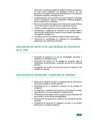 salud, pesca, ecosistemas frágiles incluidos los sistemas montañosos,
                así como zonas geográficas con problemas erosivos, que son
                proclives a las sequías y procesos de desertificación y a la ocurrencia
                de desastres naturales e inundaciones, etc.
            •   Complementación de los estudios en el sector agrícola, incluyendo
                nuevos e importantes cultivos y ampliando la cobertura geográfica
                de las evaluaciones ya realizadas.
            •   Ejecución del análisis de adaptación en el sector de recursos hídricos
                y en la zona marino costera de la cuenca baja del río Guayas.
            •   Ampliar el análisis para todo el sector marino costero del país.
            •   Actualización y ampliación de cobertura de los estudios sobre la
                detección del cambio desde el punto de vista climático, glaciológico,
                oceanográfico, geológico, etc.
            •   Actualización de los escenarios de cambio climático para el país
            •   Adecuación de metodologias de evaluación de vulnerabilidad y
                adaptación a las condiciones nacionales.


EVALUACIÓN DE IMPACTO DE LAS MEDIDAS DE RESPUESTA
EN EL PAÍS

            •   Formación de personal en el uso de metodologias adecuadas y
                adaptadas a la realidad nacional.
            •   Evaluación del impacto de las medidas de respuesta sobre la
                dependencia socioeconómica y ambiental del país de su actividad
                petrolera.
            •   Formulación de un plan de acción para encarar el impacto de las
                medidas de respuesta.


EVALUACIÓN DE MITIGACIÓN Y ADOPCIÓN DE MEDIDAS

            •   Mejora de la calidad de los datos y actualización de los existentes en
                los sectores energético, forestal y agrícola.
            •   Profundización de la evaluación económica de las medidas de
                mitigación.
            •   Investigación y constatación del consumo y uso final de la energía,
                especialmente en el sector industrial y residencial rural.
            •   Profundización del análisis sobre el potencial aprovechamiento del
                gas asociado y de los desechos biodegradables.
            •   Determinación del potencial de carbono de las principales especies
                forestales.
            •   Formulación de proyectos de mitigación con base en los perfiles
                planteados en el capítulo pertinente.




                                                                                101
 