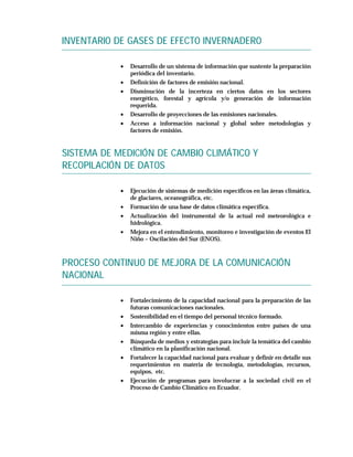 INVENTARIO DE GASES DE EFECTO INVERNADERO

            •   Desarrollo de un sistema de información que sustente la preparación
                periódica del inventario.
            •   Definición de factores de emisión nacional.
            •   Disminución de la incerteza en ciertos datos en los sectores
                energético, forestal y agrícola y/o generación de información
                requerida.
            •   Desarrollo de proyecciones de las emisiones nacionales.
            •   Acceso a información nacional y global sobre metodologías y
                factores de emisión.


SISTEMA DE MEDICIÓN DE CAMBIO CLIMÁTICO Y
RECOPILACIÓN DE DATOS

            •   Ejecución de sistemas de medición específicos en las áreas climática,
                de glaciares, oceanográfica, etc.
            •   Formación de una base de datos climática específica.
            •   Actualización del instrumental de la actual red meteorológica e
                hidrológica.
            •   Mejora en el entendimiento, monitoreo e investigación de eventos El
                Niño – Oscilación del Sur (ENOS).



PROCESO CONTINUO DE MEJORA DE LA COMUNICACIÓN
NACIONAL

            •   Fortalecimiento de la capacidad nacional para la preparación de las
                futuras comunicaciones nacionales.
            •   Sostenibilidad en el tiempo del personal técnico formado.
            •   Intercambio de experiencias y conocimientos entre países de una
                misma región y entre ellas.
            •   Búsqueda de medios y estrategias para incluir la temática del cambio
                climático en la planificación nacional.
            •   Fortalecer la capacidad nacional para evaluar y definir en detalle sus
                requerimientos en materia de tecnología, metodologías, recursos,
                equipos, etc.
            •   Ejecución de programas para involucrar a la sociedad civil en el
                Proceso de Cambio Climático en Ecuador.
 