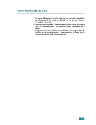 CONCIENTIZACIÓN PÚBLICA

            •   Inclusión del estudio de cambio global en los programas curriculares
                en el ámbito de la educación formal en los niveles primario,
                secundario y superior.
            •   Programas generalizados y focalizados de difusión y concientización
                sobre el cambio climático y sus impactos directos e indirectos sobre
                el país.
            •   Programas focalizados de concientización hacia los responsables de
                la toma de decisiones políticas, y administratores y líderes de los
                medios de comunicación hablada y escrita.




                                                                              103
 