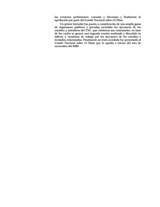 las versiones preliminares, consulta y discusión y finalmente la
aprobación por parte del Comité Nacional sobre el Clima.
     Un primer borrador fue puesto a consideración de una amplia gama
de organismos públicos y privados incluidos los ejecutores de los
estudios y miembros del CNC, que emitieron sus comentarios, en base
de los cuales se generó una segunda versión analizada y discutida en
talleres y reuniones de trabajo por los ejecutores de los estudios e
invitados relacionados. Finalmente un texto acordado fue presentado al
Comité Nacional sobre el Clima que lo aprobó a inicios del mes de
noviembre del 2000.
 