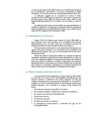 se observan dos épocas bien diferenciadas por la distribución temporal
  de la precipitación, una lluviosa y otra seca, exceptuando la región
  Amazónica, en la cual las lluvias son considerables durante todo el año.
      La influencia negativa de la ocurrencia de eventos el Niño-
  Oscilación del Sur (ENOS) puede apreciarse a través de la variación del
  producto interno bruto (PIB), así, entre los años 1982 y 1983, la tasa
  anual del PIB descendió de 3,9 % en 1981 a 1,2 % en 1982 y a –2,8% en
  1983.
      La población del Ecuador en el año 2000 es de aproximadamente 12
  millones de habitantes. La migración a las grandes urbes ha cambiado la
  dinámica poblacional, pues los habitantes urbanos, que en 1960 eran del
  orden del 29%, llegaron al 55% del total en 1990.


PRIORIDADES DE DESARROLLO
       Según el Plan de Gobierno para Superar la Crisis: 2000–2003, la
  grave situación que el país atraviesa en la actualidad tiene diversas
  manifestaciones, pero no existe duda que el problema nacional de
  absoluta prioridad es el marcado agravamiento de la pobreza.
       Diversos factores estructurales y coyunturales han determinado una
  aguda contracción económica y un incremento de la inequidad en la
  distribución del ingreso, que a su vez han desembocado en esta crítica
  situación nacional.
       El Plan de Gobierno mencionado establece un conjunto de objetivos
  inmediatos, destinados a solucionar los efectos derivados de la crisis, así
  como otro conjunto de objetivos de naturaleza estructural, que sientan la
  base para enfrentar la pobreza a mediano y largo plazo. Los esfuerzos
  gubernamentales se concentrarán en revertir la tendencia de crecimiento
  de la pobreza en el Ecuador, impulsando el crecimiento sostenido del
  PIB y la reducción de la inequidad en la distribución del ingreso.


PREOCUPACIONES ESPECÍFICAS DEL PAÍS
      Las características físico-geográficas y socioeconómicas del Ecuador
  lo convierten en un país de alta vulnerabilidad, intensificada por los
  impactos directos e indirectos del cambio climático; de allí que
  comparte plenamente las preocupaciones estipuladas en el artículo 4,
  acápites 8 y 9 de la Convención Marco de las Naciones Unidas sobre
  Cambio Climático y en el artículo # 3, acápite 14 del Protocolo de
  Kyoto.
      Entre las preocupaciones específicas se incluyen:
  • Los ecosistemas frágiles, incluidos los ecosistemas montañosos.
  • Las sequías y los procesos de desertificación.
  •   Los procesos erosivos.
  •   Los desastres naturales.
  •   La cobertura forestal y su deterioro.
  •   La dependencia socioeconómica y ambiental del país de los
      combustibles fósiles.
 