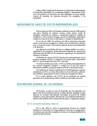 Según el Plan Ambiental Ecuatoriano y la Estrategia Ambiental para
            el Desarrollo Sustentable, los ecosistemas frágiles y amenazados inclu-
            yen a los páramos, la Amazonia, las islas Galápagos, las zonas agrope-
            cuarias de montaña, los sistemas lacustres, los manglares y los
            humedales.



INVENTARIO DE GASES DE EFECTO INVERNADERO (GEI)

                 El Inventario de GEI en el Ecuador realizado al año de 1990 incluyó
            seis gases (dióxido de carbono, metano, óxido nitroso, óxido de
            nitrógeno, monóxido de carbono y compuestos orgánicos volátiles no
            metálicos) y cinco sectores (energía, procesos industriales, agricultura,
            cambio en el uso de la tierra y silvicultura, y manejo de desperdicios).
                 En el año de 1990, las emisiones de GEI se generaron principal-
            mente en los sectores energético y cambio en el uso del suelo y silvicul-
            tura, y en menor escala, en los sectores agrícola, de procesos industriales
            y de desechos.
                 Las diferentes actividades del país se reflejan también en el tipo y
            magnitud de las emisiones, donde sobresale el dióxido de carbono que
            representa más del 90% de las emisiones, seguido por el monóxido de
            carbono y el metano.
                 El dióxido de carbono (33.223 Gg) proviene principalmente de los
            sectores energético (55,9%) y cambio en el uso del suelo y silvicultura
            (40,7 %), que sumados dan casi el 97 % del total.
                 De manera similar que el CO2, el CO es emitido principalmente por
            los sectores energético (50,90%) y cambio en el uso del suelo y
            silvicultura (43,88%), que juntos suman el 94,78 % del total nacional.
                 Las emisiones de metano resultan de la actividad agrícola en aproxi-
            madamente un 70%, y el resto del cambio en el uso del suelo y silvicul-
            tura (10,94%), desperdicios (11,54%) y del sector energético (7,36%).
                 En el sector agrícola, casi el 97% de las emisiones de metano
            provienen de la fermentación entérica (69,9%) y del cultivo de arroz.


DESCRIPCIÓN GENERAL DE LAS MEDIDAS

                El Ecuador, un país en vías de desarrollo que ha soportado una
            grave crisis socioeconómica durante la última década, desplegó un gran
            esfuerzo en acciones directamente vinculadas al proceso de cambio
            climático y otras relacionadas. Obviamente, los resultados obtenidos no
            habrían sido posibles sin la cooperación de países y organismos amigos.


          EL ESFUERZO NACIONAL DIRECTO
                 En el año 1993 se inició el denominado Proceso de Cambio
            Climático en el Ecuador con cuatro objetivos concretos en el largo plazo,
            los mismos que han sido cumplidos con base en la disponibilidad de la
            asistencia internacional:


                                                                                  ix
 