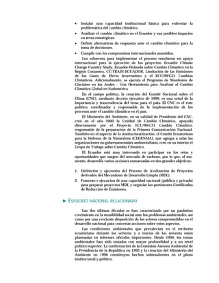 •   Instalar una capacidad institucional básica para enfrentar la
      problemática del cambio climático.
  • Analizar el cambio climático en el Ecuador y sus posibles impactos
      en áreas estratégicas.
  • Definir alternativas de respuesta ante el cambio climático para la
      toma de decisiones.
  • Cumplir con los compromisos internacionales asumidos.
       Los esfuerzos para implementar el proceso resultaron en apoyo
  internacional para la ejecución de los proyectos: Ecuador Climate
  Change Country Study, Ecuador-Holanda sobre Cambio Climático en la
  Región Costanera, CC:TRAIN-ECUADOR, Limitación de las Emisiones
  de los Gases de Efecto Invernadero y el ECU/99/G31 Cambios
  Climáticos. Adicionalmente, se ejecuta el Programa de Monitoreo de
  Glaciares en los Andes - Una Herramienta para Analizar el Cambio
  Climático Global en Sudamérica.
       En el campo político, la creación del Comité Nacional sobre el
  Clima (CNC), mediante decreto ejecutivo de 1999, es una señal de la
  importancia y trascendencia del tema para el país. El CNC es el ente
  político, coordinador y responsable de la implementación de los
  procesos ante el cambio climático en el país.
       El Ministerio del Ambiente, en su calidad de Presidente del CNC,
  creó en el año 2000 la Unidad de Cambio Climático, apoyada
  directamente por el Proyecto ECU/99/G31 Cambio Climático,
  responsable de la preparación de la Primera Comunicación Nacional.
  También en el aspecto de la institucionalización, el Comité Ecuatoriano
  para la Defensa de la Naturaleza (CEDENMA), que agrupa a odas las
  organizaciones no gubernamentales ambientalistas, creó en su interior el
  Grupo de Trabajo sobre Cambio Climático.
       El Ecuador está muy interesado en participar en los retos y
  oportunidades que surgen del mercado de carbono, por lo que, al mo-
  mento, desarrolla varios acciones enmarcadas en dos grandes objetivos:

  1. Definición y ejecución del Proceso de Avalización de Proyectos
     derivados del Mecanismo de Desarrollo Limpio (MDL).
  2. Fomento e ejecución de una capacidad nacional (pública y privada)
     para preparar proyectos MDL y negociar los pertinentes Certificados
     de Reducción de Emisiones.


ESFUERZO NACIONAL RELACIONADO
       Las dos últimas décadas se han caracterizado por un paulatino
  crecimiento en la sensibilidad social ante los problemas ambientales, así
  como por una creciente disposición de los actores comprometidos en el
  desarrollo nacional para concertar acciones sobre estos aspectos.
       Las condiciones ambientales que prevalecían en el territorio
  ecuatoriano durante los ochenta y a inicios de los noventa están
  plasmadas en informes oficiales importantes. Desde 1994, los temas
  ambientales han sido tratados con mayor profundidad y a un nivel
  político superior. La conformación de la Comisión Asesora Ambiental de
  la Presidencia de la República en 1993 y la creación del Ministerio del
  Ambiente en 1996 constituyen hechos sobresalientes en el plano
  institucional y político.
 