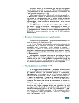 El Ecuador adoptó, en diciembre de 1993, los Principios Básicos
  para la Gestión Ambiental, así como las Políticas Ambientales Básicas
  Generales en junio de 1994, los cuales conllevaron a la elaboración del
  Plan Ambiental Ecuatoriano en 1995.
       La Estrategia Ambiental para el Desarrollo Sostenible, preparada por
  el Ministerio del Ambiente en 1999, constituye el resultado de todo el
  proceso que ha experimentado el país en las dos últimas décadas. El
  objetivo es promover, desde la gestión ambiental, el desarrollo basado en
  la conservación y el uso sostenible de la biodiversidad y de los recursos
  naturales del país.
       Con el fin de tener un conocimiento científico de las condiciones
  del tiempo y clima fue diseñado e implementado el Sistema de
  Observaciones del Clima en el Ecuador, desde 1961. Se encuentra bajo
  la responsabilidad del Instituto Nacional de Meteorología e Hidrología
  (INAMHI) y cuenta actualmente con una red de 260 estaciones
  meteorológicas.


DETECCIÓN DE CAMBIO CLIMÁTICO EN EL ECUADOR
       Se ha enfocado la investigación a nivel nacional básicamente en los
  sectores climático y de glaciares tropicales.
       En el área climática la investigación, sustentada en información
  meteorológica de 14 estaciones localizadas en las diferentes regiones
  geográficas sobre temperaturas media, mínima y máxima, y
  precipitación, confirmó la existencia de tendencias crecientes en la
  temperatura. La tendencia de la precipitación con el tiempo es bastante
  irregular, con una mayor inclinación hacia la disminución, en especial
  en la región litoral.
       Las mediciones efectuadas en el glaciar 15 alpha del nevado
  Antisana indican una disminución paulatina de la longitud del glaciar
  entre los años de 1956 y 1998. Sobre los 4.555 metros sobre el nivel del
  mar (msnm), la cobertura sobre los glaciares ha disminuido del 70% al
  54% durante el período comprendido entre los años 1956 y 1998.


VULNERABILIDAD Y ADAPTACIÓN (V/A)
       En el contexto de los análisis de V/A y mitigación, se ha llevado un
  proceso metodológico ejecutado en varias fases de tiempo y en el marco
  de distintos proyectos, con diferente auspicio y características.
  Específicamente, en el campo de la V/A, el proceso incluyó el
  planteamiento de Escenarios de Cambio Climático, la evaluación de V/A,
  el análisis de la viabilidad y evaluación de los impactos ambientales,
  económicos y sociales de la aplicación de las medidas, la definición de
  estrategias para superar las barreras y la preparación de perfiles de
  proyectos.
       Los estudios de V/A se sustentaron básicamente en cuatro
  escenarios de cambio climático (ECC) que resultaron de una
  investigación sobre Modelos de Circulación General, la experiencia de la
  región y el conocimiento climático del país: ECC1 (temperatura: +1,0° C,
  precipitación: -15%); ECC2 (temperatura: +1,0° C, precipitación: +20%);
  ECC3 (temperatura: +2,0° C, precipitación: -15%); ECC4 (temperatura:
  +2,0° C, precipitación: +20%).


                                                                      xi
 