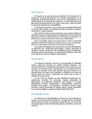 SECTOR AGRÍCOLA
     El Ecuador es un país agrícola por tradición. El crecimiento de la
producción nacional agropecuaria se ha basado generalmente en la
ampliación de la frontera agrícola, más que en el mejoramiento de la
productividad de los sistemas de producción. La dieta alimentaria del
país incluye prioritariamente arroz, papa y maíz suave, sobre los cuales
se efectuó la evaluación de vulnerabilidad.
     La evaluación se enmarca en el contexto de la seguridad alimentaria
en los años 2010 y 2030, en condiciones climáticas normales, y bajo dos
escenarios de cambio climático.
     Bajo el ECC2, la oferta de arroz, maíz duro, soya y papa excedería en
diferentes niveles los requerimientos de la población en el año 2010. De
producirse el ECC3, la oferta del arroz y de la papa sería superior a la
demanda, lo contrario acontecería con la soya y el maíz duro.
     Para el año 2030 y bajo los escenarios ECC2 y ECC3, la demanda
superaría en diferentes niveles a la oferta en arroz y soya, en tanto que,
para el caso de la papa y maíz duro, la situación sería opuesta.
     Las medidas de adaptación que presentaron una alta viabilidad para
su aplicación son: zonificación agroecológica y épocas adecuadas de
siembra y cosecha, introducción de variedades de mayor rendimiento,
instalación de sistemas de riego, uso adecuado de fertilizantes, ejecución
de un sistema de control de plagas y enfermedades.


SECTOR FORESTAL

     La evaluación realizada con base en la metodología de Holdridge
mostró, según los escenarios de cambio climático utilizados, con
excepción del ECC4, considerables incrementos de las zonas secas con
respecto a la situación actual, especialmente en el escenario de ECC3,
que sería el escenario crítico, pues presenta una clara tendencia a la
desertificación. Con base en los resultados, se definieron tres zonas de
impacto sobre las cuales se producirían los efectos más severos en
términos de zonas de vida.
     En este sector las medidas con alta viabilidad de aplicación son:
plantaciones forestales de protección, manejo sustentable de
plantaciones de producción, desarrollo rural integral en cuencas
hidrográficas, sistemas agroforestales y silvopastoriles, protección
forestal contra plagas y enfermedades, protección forestal contra
incendios, manejo sustentable de parques nativos, manejo sustentable
de ecosistemas frágiles y programa integral antidesertificación.


SECTOR MARINO COSTERO

    La evaluación de vulnerabilidad se efectuó en la cuenca baja del río
Guayas, con una extensión de 14.878 km2. Su importancia en el ámbito
socioeconómico del país es realmente considerable, por ser una de las
zonas principales dentro del desarrollo agrícola, industrial y comercial
nacional.
 