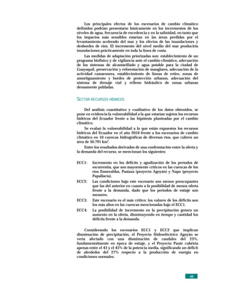 Los principales efectos de los escenarios de cambio climático
definidos podrían presentarse básicamente en los incrementos de los
niveles de agua, frecuencia de excedencia y en la salinidad, en tanto que
los impactos más sensibles estarían en las áreas perdidas por el
levantamiento acelerado del mar y los efectos de las inundaciones y
desbordes de ríos. El incremento del nivel medio del mar produciría
inundaciones prácticamente en toda la línea de costa.
     Las medidas de adaptación priorizadas son: establecimiento de un
programa biofísico y de vigilancia ante el cambio climático, adecuación
de los sistemas de alcantarillado y agua potable para la ciudad de
Guayaquil, preservación y reforestación de manglares, adecuación de la
actividad camaronera, establecimiento de líneas de retiro, zonas de
amortiguamiento y bordes de protección urbanos, adecuación del
sistema de drenaje vial y relleno hidráulico de zonas urbanas
densamente pobladas.


SECTOR RECURSOS HÍDRICOS

     Del análisis cuantitativo y cualitativo de los datos obtenidos, se
pone en evidencia la vulnerabilidad a la que estarían sujetos los recursos
hídricos del Ecuador frente a las hipótesis planteadas por el cambio
climático.
     Se evaluó la vulnerabilidad a la que están expuestos los recursos
hídricos del Ecuador en el año 2010 frente a los escenarios de cambio
climático en 10 cuencas hidrográficas de diversos ríos, que cubren un
área de 50.791 km2.
     Entre los resultados derivados de una confrontación entre la oferta y
la demanda del recurso, se mencionan los siguientes:

ECC1:    Incremento en los déficits y agudización de los períodos de
         escorrentía, que son mayormente críticos en las cuencas de los
         ríos Esmeraldas, Pastaza (proyecto Agoyán) y Napo (proyecto
         Papallacta).
ECC2:    Las condiciones bajo este escenario son menos preocupantes
         que las del anterior en cuanto a la posibilidad de menos oferta
         frente a la demanda, dado que los períodos de estiaje son
         menores.
ECC3:    Este escenario es el más crítico; los valores de los déficits son
         los más altos en las cuencas mencionadas bajo el ECC1.
ECC4:    La posibilidad de incremento en la precipitación genera un
         aumento en la oferta, disminuyendo en tiempo y cantidad los
         déficits frente a la demanda.

     Considerando los escenarios ECC1 y ECC2 que implican
disminución de precipitación, el Proyecto Hidroeléctrico Agoyán se
vería afectado con una disminución de caudales del 23%,
fundamentalmente en época de estiaje, y el Proyecto Paute cubriría
apenas entre el 43 y el 45% de la potencia media, significando un déficit
de alrededor del 27% respecto a la producción de energía en
condiciones normales.




                                                                     xiii
 