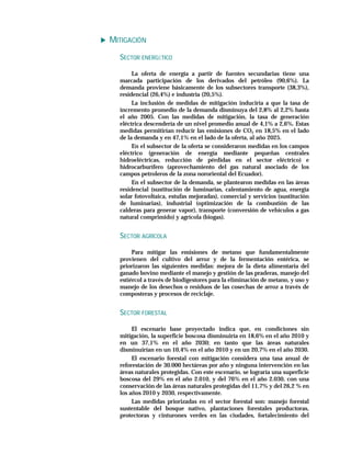 MITIGACIÓN
  SECTOR ENERGÉTICO

       La oferta de energía a partir de fuentes secundarias tiene una
  marcada participación de los derivados del petróleo (90,6%). La
  demanda proviene básicamente de los subsectores transporte (38,3%),
  residencial (26,4%) e industria (20,5%).
       La inclusión de medidas de mitigación induciría a que la tasa de
  incremento promedio de la demanda disminuya del 2,8% al 2,2% hasta
  el año 2005. Con las medidas de mitigación, la tasa de generación
  eléctrica descendería de un nivel promedio anual de 4,1% a 2,6%. Estas
  medidas permitirían reducir las emisiones de CO2 en 18,5% en el lado
  de la demanda y en 47,1% en el lado de la oferta, al año 2025.
       En el subsector de la oferta se consideraron medidas en los campos
  eléctrico (generación de energía mediante pequeñas centrales
  hidroeléctricas, reducción de pérdidas en el sector eléctrico) e
  hidrocarburífero (aprovechamiento del gas natural asociado de los
  campos petroleros de la zona nororiental del Ecuador).
       En el subsector de la demanda, se plantearon medidas en las áreas
  residencial (sustitución de luminarias, calentamiento de agua, energía
  solar fotovoltaica, estufas mejoradas), comercial y servicios (sustitución
  de luminarias), industrial (optimización de la combustión de las
  calderas para generar vapor), transporte (conversión de vehículos a gas
  natural comprimido) y agrícola (biogas).


  SECTOR AGRÍCOLA

       Para mitigar las emisiones de metano que fundamentalmente
  provienen del cultivo del arroz y de la fermentación entérica, se
  priorizaron las siguientes medidas: mejora de la dieta alimentaria del
  ganado bovino mediante el manejo y gestión de las praderas, manejo del
  estiércol a través de biodigestores para la eliminación de metano, y uso y
  manejo de los desechos o residuos de las cosechas de arroz a través de
  composteras y procesos de reciclaje.


  SECTOR FORESTAL

       El escenario base proyectado indica que, en condiciones sin
  mitigación, la superficie boscosa disminuiría en 18,6% en el año 2010 y
  en un 37,1% en el año 2030; en tanto que las áreas naturales
  disminuirían en un 10,4% en el año 2010 y en un 20,7% en el año 2030.
       El escenario forestal con mitigación considera una tasa anual de
  reforestación de 30.000 hectáreas por año y ninguna intervención en las
  áreas naturales protegidas. Con este escenario, se lograría una superficie
  boscosa del 29% en el año 2.010, y del 76% en el año 2.030, con una
  conservación de las áreas naturales protegidas del 11,7% y del 26,2 % en
  los años 2010 y 2030, respectivamente.
       Las medidas priorizadas en el sector forestal son: manejo forestal
  sustentable del bosque nativo, plantaciones forestales productoras,
  protectoras y cinturones verdes en las ciudades, fortalecimiento del
 