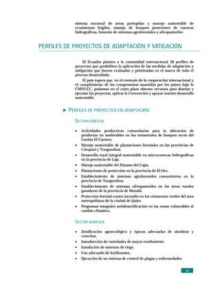 sistema nacional de áreas protegidas y manejo sustentable de
            ecosistemas frágiles, manejo de bosques protectores de cuencas
            hidrográficas, fomento de sistemas agroforestales y silvopastoriles


PERFILES DE PROYECTOS DE ADAPTACIÓN Y MITIGACIÓN

                El Ecuador plantea a la comunidad internacional 38 perfiles de
            proyectos que posibiliten la aplicación de las medidas de adaptación y
            mitigación que fueron evaluadas y priorizadas en el marco de todo el
            proceso desarrollado.
                El país espera que, en el contexto de la cooperación internacional y
            el cumplimiento de los compromisos asumidos por los países bajo la
            CMNUCC, podamos en el corto plazo obtener recursos para diseñar y
            ejecutar los proyectos, aplicar la Convención y apoyar nuestro desarrollo
            sustentable.


          PERFILES DE PROYECTOS EN ADAPTACIÓN
            SECTOR FORESTAL

            •   Actividades productivas comunitarias para la obtención de
                productos no maderables en los remanentes de bosques secos del
                Cantón El Carmen.
            •   Manejo sustentable de plantaciones forestales en las provincias de
                Cotopaxi y Tungurahua.
            •   Desarrollo rural integral sustentable en microcuencas hidrográficas
                en la provincia de Loja.
            •   Manejo sustentable del Páramo del Cajas.
            •   Plantaciones de protección en la provincia de El Oro.
            •   Establecimiento de sistemas agroforestales comunitarios en la
                provincia de Tungurahua.
            •   Establecimiento de sistemas silvopastoriles en las áreas rurales
                ganaderas de la provincia de Manabí.
            •   Protección forestal contra incendio en los cinturones verdes del área
                metropolitana de la ciudad de Quito.
            •   Programas integrales antidesertificación en las zonas vulnerables al
                cambio climático.


            SECTOR AGRÍCOLA

            •   Zonificación agroecológica y épocas adecuadas de siembras y
                cosechas.
            •   Introducción de variedades de mayor rendimiento.
            •   Instalación de sistemas de riego.
            •   Uso adecuado de fertilizantes.
            •   Ejecución de un sistema de control de plagas y enfermedades.


                                                                                xv
 