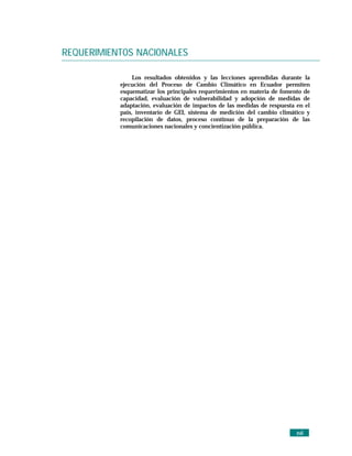 REQUERIMIENTOS NACIONALES

                Los resultados obtenidos y las lecciones aprendidas durante la
           ejecución del Proceso de Cambio Climático en Ecuador permiten
           esquematizar los principales requerimientos en materia de fomento de
           capacidad, evaluación de vulnerabilidad y adopción de medidas de
           adaptación, evaluación de impactos de las medidas de respuesta en el
           país, inventario de GEI, sistema de medición del cambio climático y
           recopilación de datos, proceso continuo de la preparación de las
           comunicaciones nacionales y concientización pública.




                                                                          xvii
 