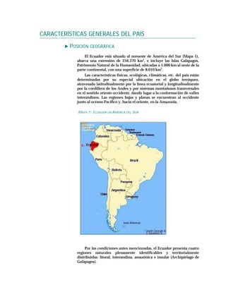 CARACTERÍSTICAS GENERALES DEL PAÍS
         POSICIÓN GEOGRÁFICA
                 El Ecuador está situado al noroeste de América del Sur (Mapa 1),
            abarca una extensión de 256.370 km2, e incluye las Islas Galápagos,
            Patrimonio Natural de la Humanidad, ubicadas a 1.000 km al oeste de la
            parte continental, con una superficie de 8.010 km2.
                 Las características físicas, ecológicas, climáticas, etc. del país están
            determinadas por su especial ubicación en el globo terráqueo,
            atravesado latitudinalmente por la línea ecuatorial y longitudinalmente
            por la cordillera de los Andes y por sistemas montañosos transversales
            en el sentido oriente-occidente, dando lugar a la conformación de valles
            interandinos. Las regiones bajas y planas se encuentran al occidente
            junto al océano Pacífico y, hacia el oriente, en la Amazonia.

            MAPA 1: ECUADOR EN AMÉRICA DEL SUR




                 Por las condiciones antes mencionadas, el Ecuador presenta cuatro
            regiones naturales plenamente identificables y territorialmente
            distribuidas: litoral, interandina, amazónica e insular (Archipiélago de
            Galápagos).
 