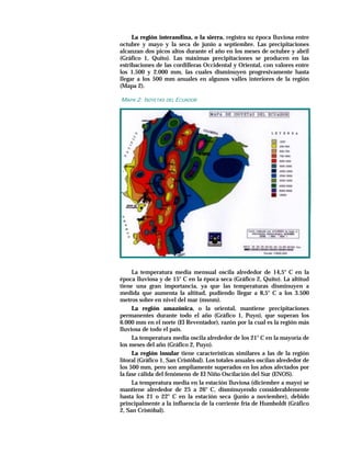 La región interandina, o la sierra, registra su época lluviosa entre
octubre y mayo y la seca de junio a septiembre. Las precipitaciones
alcanzan dos picos altos durante el año en los meses de octubre y abril
(Gráfico 1, Quito). Las máximas precipitaciones se producen en las
estribaciones de las cordilleras Occidental y Oriental, con valores entre
los 1.500 y 2.000 mm, las cuales disminuyen progresivamente hasta
llegar a los 500 mm anuales en algunos valles interiores de la región
(Mapa 2).

MAPA 2: ISOYETAS DEL ECUADOR




     La temperatura media mensual oscila alrededor de 14,5° C en la
época lluviosa y de 15° C en la época seca (Gráfico 2, Quito). La altitud
tiene una gran importancia, ya que las temperaturas disminuyen a
medida que aumenta la altitud, pudiendo llegar a 8,5° C a los 3.500
metros sobre en nivel del mar (msnm).
     La región amazónica, o la oriental, mantiene precipitaciones
permanentes durante todo el año (Gráfico 1, Puyo), que superan los
6.000 mm en el norte (El Reventador), razón por la cual es la región más
lluviosa de todo el país.
     La temperatura media oscila alrededor de los 21° C en la mayoría de
los meses del año (Gráfico 2, Puyo).
     La región insular tiene características similares a las de la región
litoral (Gráfico 1, San Cristóbal). Los totales anuales oscilan alrededor de
los 500 mm, pero son ampliamente superados en los años afectados por
la fase cálida del fenómeno de El Niño Oscilación del Sur (ENOS).
     La temperatura media en la estación lluviosa (diciembre a mayo) se
mantiene alrededor de 25 a 26° C, disminuyendo considerablemente
hasta los 21 o 22° C en la estación seca (junio a noviembre), debido
principalmente a la influencia de la corriente fría de Humboldt (Gráfico
2, San Cristóbal).
 