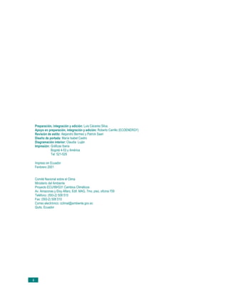 Preparación, integración y edición: Luis Cáceres Silva.
     Apoyo en preparación, integración y edición: Roberto Carrillo (ECOENERGY)
     Revisión de estilo: Alejandro Bermeo y Patrick Saari
     Diseño de portada: María Isabel Castro
     Diagramación interior: Claudia Luján
     Impresión: Gráficas Iberia
                Bogotá 4-53 y América
                Tel: 521-529

     Impreso en Ecuador
     Fenbrero 2001


     Comité Nacional sobre el Clima
     Ministerio del Ambiente
     Proyecto ECU/99/G31 Cambios Climáticos
     Av. Amazonas y Eloy Alfaro, Edif. MAG, 7mo. piso, oficina 709
     Teléfono: (593-2) 508 510
     Fax: (593-2) 508 510
     Correo electrónico: cclimat@ambiente.gov.ec
     Quito, Ecuador




ii
 