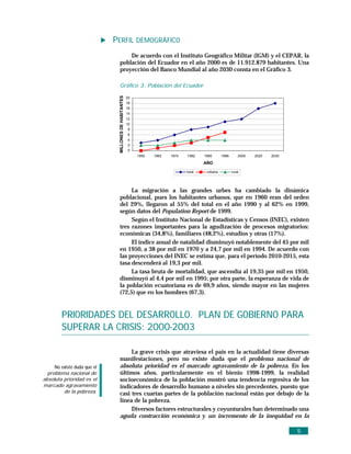 PERFIL DEMOGRÁFICO
                                  De acuerdo con el Instituto Geográfico Militar (IGM) y el CEPAR, la
                              población del Ecuador en el año 2000 es de 11.912.879 habitantes. Una
                              proyección del Banco Mundial al año 2030 consta en el Gráfico 3.

                              Gráfico 3: Población del Ecuador




                              MILLONES DE HABITANTES
                                                       20
                                                       18
                                                       16
                                                       14
                                                       12
                                                       10
                                                        8
                                                       6
                                                       4
                                                       2
                                                       0
                                                            1950   1962   1974   1982    1990      1996       2000   2020   2030

                                                                                         AÑO

                                                                                 total    urbana          rural




                                   La migración a las grandes urbes ha cambiado la dinámica
                              poblacional, pues los habitantes urbanos, que en 1960 eran del orden
                              del 29%, llegaron al 55% del total en el año 1990 y al 62% en 1999,
                              según datos del Population Report de 1999.
                                   Según el Instituto Nacional de Estadísticas y Censos (INEC), existen
                              tres razones importantes para la agudización de procesos migratorios:
                              económicas (34,8%), familiares (48,2%), estudios y otras (17%).
                                   El índice anual de natalidad disminuyó notablemente del 45 por mil
                              en 1950, a 38 por mil en 1970 y a 24,7 por mil en 1994. De acuerdo con
                              las proyecciones del INEC se estima que, para el período 2010-2015, esta
                              tasa descenderá al 19,3 por mil.
                                   La tasa bruta de mortalidad, que ascendía al 19,35 por mil en 1950,
                              disminuyó al 4,4 por mil en 1995; por otra parte, la esperanza de vida de
                              la población ecuatoriana es de 69,9 años, siendo mayor en las mujeres
                              (72,5) que en los hombres (67,3).


         PRIORIDADES DEL DESARROLLO. PLAN DE GOBIERNO PARA
         SUPERAR LA CRISIS: 2000-2003

                                   La grave crisis que atraviesa el país en la actualidad tiene diversas
                              manifestaciones, pero no existe duda que el problema nacional de
     No existe duda que el    absoluta prioridad es el marcado agravamiento de la pobreza. En los
  problema nacional de        últimos años, particularmente en el bienio 1998-1999, la realidad
absoluta prioridad es el      socioeconómica de la población mostró una tendencia regresiva de los
marcado agravamiento          indicadores de desarrollo humano a niveles sin precedentes, puesto que
         de la pobreza.       casi tres cuartas partes de la población nacional están por debajo de la
                              línea de la pobreza.
                                   Diversos factores estructurales y coyunturales han determinado una
                              aguda contracción económica y un incremento de la inequidad en la

                                                                                                                                   5
 