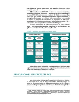 distribución del ingreso, que a su vez han desembocado en esta crítica
            situación nacional.
                 El Plan de Gobierno 2000-2003 establece un conjunto de objetivos
            inmediatos (Gráfico 4), destinados a solucionar los efectos derivados de
            la crisis 1998-2000, así como otro conjunto de objetivos de naturaleza
            estructural, que sientan la base para enfrentar la pobreza a mediano y
            largo plazo. Destaca que los esfuerzos gubernamentales se concentrarán
            en revertir la tendencia de crecimiento de la pobreza en el Ecuador,
            impulsando el crecimiento sostenido del producto interno bruto (PIB) y
            la reducción de la inequidad en la distribución del ingreso.
                 Establece lineamientos de políticas específicas, así como acciones
            multi e interdisciplinarias a ser ejecutados por los diversos actores del
            gobierno central, del Estado y de la sociedad civil.

            Gráfico 4: Objetivos prioritarios del gobierno actual

                    Crecimiento sostenido del PIB                                        Equidad en distribución del ingreso


                   Objetivos                Objetivos
                                                                                             Objetivos                   Objetivos
                  inmediatos               estructurales
                                                                                            inmediatos                  estructurales



                Estabilización de         Estabilización                               Incremento del gasto           Equidad y calidad
                    precios                   fiscal                                     social focalizado            en gasto público

                Reactivación del         Elevar inversión y                            Reversión de trans-              Estructura de
                    crédito             reactivar economía                              ferencias a banca            ingresos progresiva

            Acceso a mercados           Fortalecimiento de                             Incrementar ingresos            Saneamiento del
                financieros             confianza y diálogo                             a hogares pobres y            sistema financiero
                                                                                        evitar pérdida de su
                                                                                             patrimonio
            Fortalecimiento del        Adecuar el Estado a                                                             Mejorar acceso a
            sistema financiero             nuevo rol                                  Suplir desempleo por            activos productivos
                                                                                         crisis reciente
                                       Reducir dependencia                                                            Demanda privada
                                        del ahorro externo                                                              de recursos
                                                                                        Mantenimiento de                 humanos
                                                                                         estabilización
                                         Incrementar la                                     precios                   Participación social
                                        competitividad de                                                             y política equitativa
                                              país




                Si bien las acciones sobrepasan el alcance temporal del Plan, es su
            objetivo sentar las bases para que, con la participación ciudadana, dicho
            esfuerzo se mantenga y consolide en el tiempo.


PREOCUPACIONES ESPECÍFICAS DEL PAÍS

                Las características físico-geográficas y socioeconómicas del Ecuador
            lo convierten en un país de alta vulnerabilidad, intensificada por los
            impactos directos e indirectos del cambio climático; de allí comparte
            plenamente las preocupaciones estipuladas en el artículo 4, acápites 81 y


            1
              Se refiere a que las Partes estudiarán a fondo las medidas que sea necesario tomar en virtud de la Convención, inclusive medidas
            relacionadas con la financiación, los seguros y la transferencia de tecnología, para atender a las necesidades y preocupaciones
            específicas de las Partes que son países en desarrollo derivadas de los efectos adversos del cambio climático o del impacto de la
            aplicación de medidas de respuesta, en especial de los países más vulnerables.
 