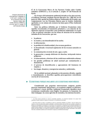 92 de la Convención Marco de las Naciones Unidas sobre Cambio
                                     Climático (CMNUCC) y en el artículo 3, acápite 143 del Protocolo de
                                     Kyoto.
      Comparte plenamente las
preocupaciones estipuladas en            En el marco del tratamiento ambiental iniciado en los años noventa,
 el artí culo 4, acá pites 8 y 9     el Gobierno Nacional, mediante Decreto Ejecutivo No. 1.802 del 1ro de
   de la Convenció n Marco de        junio de 1994, aprobó las Políticas Básicas Ambientales del Ecuador, que
        Naciones Unidas sobre        conjuntamente con los Principios Básicos para la Gestión Ambiental
Cambio Climá tico (CMNUCC) y         aprobados en ese mismo año sentaron las bases para el Plan Ambiental
en el artí culo # 3, acá pite 14     Ecuatoriano.
        del Protocolo de Kyoto.
                                         Entre las políticas definidas por el Gobierno Ecuatoriano están
                                     aquellas encaminadas al tratamiento prioritario y a la solución de los
                                     siguientes aspectos reconocidos como problemas ambientales en el país
                                     y que en general coinciden con los temas de atención de los artículos
                                     anotados de la Convención, que son:

                                     •     la pobreza;
                                     •     la erosión y uso desordenado de los suelos;
                                     •     la deforestación;
                                     •     la pérdida de la biodiversidad y los recursos genéticos;
                                     •     la desordenada e irracional explotación de los recursos naturales en
                                           general;
                                     •     la contaminación creciente de aire, agua y suelo;
                                     •     la generación y manejo deficiente de desechos, incluyendo tóxicos
                                           peligrosos;
                                     •     el estancamiento y deterioro de las condiciones ambientales urbanas;
                                     •     los grandes problemas de salud nacional por contaminación y
                                           desnutrición;
                                     •     el proceso de desertificación y agravamiento del fenómeno de
                                           sequías; y
                                     •     los riesgos, desastres y emergencias naturales y ambientales.

                                         De la realidad nacional, plasmada en documentos oficiales, seguida
                                     y resumidamente, se describen aquellas preocupaciones coincidentes
                                     con las de la Convención.


                                   ECOSISTEMAS FRÁGILES INCLUIDOS LOS ECOSISTEMAS MONTAÑOSOS
                                          Considerando que pequeñas intervenciones exógenas pueden
                                     provocar importantes alteraciones y en ocasiones originar su deterioro,
                                     el Gobierno a través del Plan Ambiental Ecuatoriano identificó cinco
                                     ecosistemas considerados como frágiles: los páramos, la Amazonía, las
                                     islas Galápagos, las zonas agrícolas de montaña y los sistemas lacustres.


                                     2
                                         “Las Partes tomarán plenamente en cuenta las necesidades específicas y las situaciones especiales de los países menos
                                     adelantados al adoptar medidas con respecto a la financiación y a la transferencia de tecnología.”
                                     3
                                        “Cada Parte incluida en el anexo I se empeñará en cumplir los compromisos señalados en el párrafo 1 supra de manera que se
                                     reduzcan al mínimo las repercusiones sociales, ambientales y económicas adversas para las Partes que son países en desarrollo, en
                                     particular las mencionadas en los párrafos 8 y 9 del artículo 4 de la Convención. En consonancia con las decisiones pertinentes de la
                                     Conferencia de las Partes sobre la aplicación de esos párrafos, la Conferencia de las Partes en calidad de reunión de las Partes en el
                                     presente Protocolo estudiará en su primer período de sesiones las medidas que sea necesario tomar para reducir al mínimo los efectos
                                     adversos del cambio climático y/o el impacto de la aplicación de medidas de respuesta para las Partes mencionadas en esos párrafos.
                                     Entre otras, se estudiarán cuestiones como la financiación, los seguros y la transferencia de tecnología.”


                                                                                                                                                                  7
 