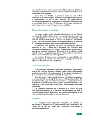 presencia de volcanes activos es sustantiva. Charles Darwin definió su
teoría de la evolución de las especies con base en las características de la
fauna de las islas Galápagos.
     Desde hace dos décadas, las presiones sobre las islas se han
convertido en una amenaza para la estabilidad del equilibrio ecológico y
la sostenibilidad de los recursos naturales. El indiscriminado
crecimiento poblacional por la migración, la intensa actividad turística y
la pesca ilegal dentro y fuera de la reserva de recursos marinos son
aspectos que incrementan el riesgo de este archipiélago.


ZONAS AGROPECUARIAS DE MONTAÑA
     Las zonas frágiles están ubicadas básicamente en los flancos
externos de la cordillera de los Andes, cuya característica principal es la
poca aptitud agrícola, en los que factores como la sobreutilización del
suelo, las prácticas inadecuadas de cultivos y la defectuosa tenencia de
la tierra están reduciendo la potencialidad y productividad de las áreas
de cultivo y paralelamente generando graves procesos erosivos.
     Se observan estos procesos en áreas con pendientes abruptas
superiores al 70% y suelos poco profundos cuya fragilidad está
estrechamente ligada a una alta erosión. En estas zonas montañosas se
aprecia una acelerada eliminación del bosque y de la cubierta vegetal
natural, para ser reemplazados por pastos y otros cultivos, así como la
pérdida de su biodiversidad y fondos genéticos.
     Las acciones humanas están ocasionando la vulnerabilidad de
especies vegetales y animales, encontrándose en peligro de extinción
algunas de ellas que son raras o endémicas.


LOS SISTEMAS LACUSTRES
     La acumulación hídrica de los páramos y la belleza escénica que
generan los sistemas lacustres andinos están siendo influenciados
negativamente debido a la contaminación de sus aguas, la degradación
de su contorno y la acumulación acelerada de sedimentos.
     Entre los factores más preponderantes de esta influencia negativa,
se incluye el deficiente manejo de las cuencas hidrográficas, la falta del
tratamiento de las aguas residuales que se vierten a los lagos, la carencia
de servicios de saneamiento básico para los pobladores rurales de las
cuencas y el uso inadecuado de los lagos, principalmente con fines
económicos.
     Los problemas generados por el deterioro de la calidad del agua
están influyendo también en la salud de las poblaciones, que ante la
carencia de agua potable deben hacer uso, con fines domésticos, de los
recursos hídricos almacenados en las zonas lacustres.


MANGLARES
    Los manglares están legalmente protegidos; sin embargo es
preocupante la deforestación de extensas zonas como consecuencia del
cambio en el uso del suelo para actividades bioacuáticas y
asentamientos humanos.


                                                                       9
 