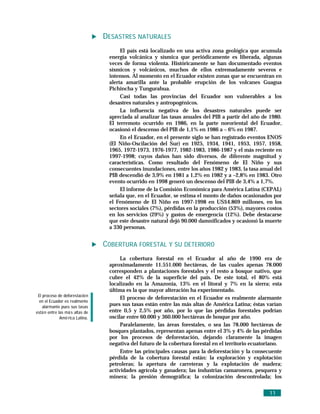 DESASTRES NATURALES
                                       El país está localizado en una activa zona geológica que acumula
                                  energía volcánica y sísmica que periódicamente es liberada, algunas
                                  veces de forma violenta. Históricamente se han documentado eventos
                                  sísmicos y volcánicos, muchos de ellos extremadamente severos e
                                  intensos. Al momento en el Ecuador existen zonas que se encuentran en
                                  alerta amarilla ante la probable erupción de los volcanes Guagua
                                  Pichincha y Tungurahua.
                                       Casi todas las provincias del Ecuador son vulnerables a los
                                  desastres naturales y antropogénicos.
                                       La influencia negativa de los desastres naturales puede ser
                                  apreciada al analizar las tasas anuales del PIB a partir del año de 1980.
                                  El terremoto ocurrido en 1986, en la parte nororiental del Ecuador,
                                  ocasionó el descenso del PIB de 1,1% en 1986 a – 6% en 1987.
                                       En el Ecuador, en el presente siglo se han registrado eventos ENOS
                                  (El Niño-Oscilación del Sur) en 1925, 1934, 1941, 1953, 1957, 1958,
                                  1965, 1972-1973, 1976-1977, 1982-1983, 1986-1987 y el más reciente en
                                  1997-1998; cuyos daños han sido diversos, de diferente magnitud y
                                  características. Como resultado del Fenómeno de El Niño y sus
                                  consecuentes inundaciones, entre los años 1982 y 1983, la tasa anual del
                                  PIB descendió de 3,9% en 1981 a 1,2% en 1982 y a –2,8% en 1983. Otro
                                  evento ocurrido en 1998 generó un descenso del PIB de 3,4% a 1,7%.
                                       El informe de la Comisión Económica para América Latina (CEPAL)
                                  señala que, en el Ecuador, se estima el monto de daños ocasionados por
                                  el Fenómeno de El Niño en 1997-1998 en US$4.869 millones, en los
                                  sectores sociales (7%), pérdidas en la producción (53%), mayores costos
                                  en los servicios (29%) y gastos de emergencia (12%). Debe destacarse
                                  que este desastre natural dejó 90.000 damnificados y ocasionó la muerte
                                  a 330 personas.


                                 COBERTURA FORESTAL Y SU DETERIORO
                                       La cobertura forestal en el Ecuador al año de 1990 era de
                                  aproximadamente 11.551.000 hectáreas, de las cuales apenas 78.000
                                  corresponden a plantaciones forestales y el resto a bosque nativo, que
                                  cubre el 42% de la superficie del país. De este total, el 80% está
                                  localizado en la Amazonía, 13% en el litoral y 7% en la sierra; esta
                                  última es la que mayor alteración ha experimentado.
 El proceso de deforestació n
                                       El proceso de deforestación en el Ecuador es realmente alarmante
  en el Ecuador es realmente
    alarmante pues sus tasas
                                  pues sus tasas están entre las más altas de América Latina; éstas varían
está n entre las má s altas de    entre 0,5 y 2,5% por año, por lo que las pérdidas forestales podrían
              Amé rica Latina.    oscilar entre 60.000 y 360.000 hectáreas de bosque por año.
                                       Paralelamente, las áreas forestales, o sea las 78.000 hectáreas de
                                  bosques plantados, representan apenas entre el 3% y 4% de las pérdidas
                                  por los procesos de deforestación, dejando claramente la imagen
                                  negativa del futuro de la cobertura forestal en el territorio ecuatoriano.
                                       Entre las principales causas para la deforestación y la consecuente
                                  pérdida de la cobertura forestal están: la exploración y explotación
                                  petroleras; la apertura de carreteras y la explotación de madera;
                                  actividades agrícola y ganadera; las industrias camaronera, pesquera y
                                  minera; la presión demográfica; la colonización descontrolada; los


                                                                                                      11
 
