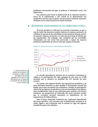 problemas estructurales del agro; la pobreza; el subempleo rural y las
                                     migraciones.
                                          Los esfuerzos para frenar la disminución de la cobertura forestal a
                                     través de la reforestación y del control de la deforestación son
                                     incipientes; esto hace que se genere una percepción realmente alarmante
                                     del futuro de la conservación de las masas forestales.


                                    DEPENDENCIA SOCIOECONÓMICA DE LOS COMBUSTIBLES FÓSILES
                                          El sector petrolero es vital para la economía ecuatoriana, ya que, a
                                     más de cubrir las funciones usuales relativas al consumo nacional y de
                                     viabilizar la mayoría de las actividades socioeconómicas del país, provee
                                     los mayores ingresos nacionales y el más alto porcentaje de divisas por
                                     las exportaciones. Sin embargo, cabe considerar que las actividades
                                     relacionadas con este sector han provocado y causan los mayores
                                     problemas ambientales de alcance local que soporta el Ecuador.

                                     Gráfico 5: Estructura de las exportaciones nacionales

                                      70.0%

                                      60.0%

                                      50.0%
                                                                                                                                                                            Petroleras
                                      40.0%
                                                                                                                                                                            Tradic ionales
                                      30.0%
                                                                                                                                                                            No tradic ionales
                                      20.0%

                                      10.0%

                                       0.0%
                                              Ene-86
                                                       Ene-87

                                                                Ene-88
                                                                         Ene-89

                                                                                  Ene-90
                                                                                           Ene-91
                                                                                                    Ene-92

                                                                                                             Ene-93
                                                                                                                      Ene-94
                                                                                                                               Ene-95

                                                                                                                                        Ene-96
                                                                                                                                                 Ene-97

                                                                                                                                                          Ene-98
                                                                                                                                                                   Ene-99

       La elevada dependencia
    petrolera de la economí a
   ecuatoriana se refleja en la
         participació n del valor         La elevada dependencia petrolera de la economía ecuatoriana se
 agregado de esta rama en el         refleja en la participación del valor agregado de esta rama en el PIB
 PIB nacional, que se mantuvo        nacional, que se mantuvo en alrededor del 14% durante los años
en alrededor del 14% durante         noventa.
             los añ os noventa.
                                          En cuanto a los ingresos fiscales, las exportaciones petroleras y de
                                     otros derivados financian en gran medida el Presupuesto General del
                                     Estado, por lo que sus aportes son sustantivos. Aunque la participación
                                     relativa de los ingresos no petroleros se han incrementado en los últimos
                                     años sensiblemente, éstos no son suficientes para sustituir a las fuentes
                                     petroleras. Las perspectivas de desarrollo del sector petrolero revelan
                                     que la economía nacional aumentará su dependencia de las
                                     exportaciones de hidrocarburos.
                                          Para el futuro desarrollo económico que continuará dependiendo
                                     del sector petrolero, será necesario que la planificación sectorial se la
                                     realice ligada a una evaluación ante la entrada en vigor del régimen
                                     mundial de protección climática.
 