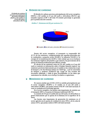 DIÓXIDO DE CARBONO
   El dióxido de carbono
proviene principalmente
                                    El dióxido de carbono proviene principalmente del sector energético
   del sector energético       (28,8%) y del cambio en el uso del suelo y silvicultura (69,5%), que
 (28,8%) y del cambio en       sumados superan el 98 % del total. El restante porcentaje es generado
         el uso del suelo y    por la producción del cemento.
      silvicultura (40,7%)
                                Gráfico 7 : Emisiones de CO2 por sectores (%)



                                                                      1.7
                                                                                            28.8




                                                 69.5


                                         Energético   Uso del suelo y silvicultura   Producción de cemento




                                    Dentro del sector energético, el transporte es responsable del
                               47,7% de las emisiones, complementadas por aquellas generadas por
                               la combustión a pequeña escala (29,48%), la industria (16,50%) y la
                               energía de la transformación (6,36%). Cabe señalar que no se incluyen
                               las emisiones fugitivas del petróleo y gas natural y las provenientes de la
                               quema de biomasa tradicional para obtener energía.
                                    El cálculo de las emisiones netas de CO2 por cambio en el uso del
                               suelo se sustentó en información sobre el bosque húmedo tropical. Las
                               emisiones provienen básicamente por el cambio en las existencias en pie
                               de bosques y de otra biomasa leñosa (11.718,8 Gg), y por la conversión
                               de bosques y praderas (33.824,34 Gg). Luego de una revisión del
                               inventario elaborado, y dada la gran incertidumbre en los datos que
                               sustentaron los cálculos, no se incluye lo relativo a captaciones.

                              MONÓXIDO DE CARBONO
                                    De manera similar que el CO2, el CO es emitido principalmente por
                               el sector energético (50,90%) y el cambio en el uso del suelo y
                               silvicultura (43,88%), que juntos suman el 94,78 % del total nacional; el
                               resto es resultado de la actividad agrícola.
                                    En el sector energético, las fuentes más importantes de emisión son
                               el transporte (69%) y la quema de biomasa tradicional (30,7%).
                                    La emisión de CO por el cambio del uso del suelo y la silvicultura se
                               genera básicamente por la quema de la biomasa de la superficie de la
                               tierra.
                                    Las fuentes más importantes de generación de emisiones en el
                               sector agrícola son la quema de residuos de arroz (70%) y de la caña de
                               azúcar (14%), que juntas emiten el 84% del total nacional.




                                                                                                             17
 