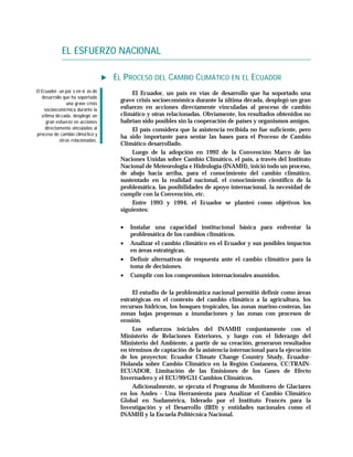 EL ESFUERZO NACIONAL

                                   EL PROCESO DEL CAMBIO CLIMÁTICO EN EL ECUADOR
El Ecuador, un paí s en ví as de        El Ecuador, un país en vías de desarrollo que ha soportado una
   desarrollo que ha soportado
                                    grave crisis socioeconómica durante la última década, desplegó un gran
                una grave crisis
    socioeconó mica durante la      esfuerzo en acciones directamente vinculadas al proceso de cambio
   ú ltima dé cada, desplegó un     climático y otras relacionadas. Obviamente, los resultados obtenidos no
      gran esfuerzo en acciones     habrían sido posibles sin la cooperación de países y organismos amigos.
     directamente vinculadas al         El país considera que la asistencia recibida no fue suficiente, pero
proceso de cambio climá tico y
                                    ha sido importante para sentar las bases para el Proceso de Cambio
             otras relacionadas.
                                    Climático desarrollado.
                                        Luego de la adopción en 1992 de la Convención Marco de las
                                    Naciones Unidas sobre Cambio Climático, el país, a través del Instituto
                                    Nacional de Meteorología e Hidrología (INAMH), inició todo un proceso,
                                    de abajo hacia arriba, para el conocimiento del cambio climático,
                                    sustentado en la realidad nacional, el conocimiento científico de la
                                    problemática, las posibilidades de apoyo internacional, la necesidad de
                                    cumplir con la Convención, etc.
                                        Entre 1993 y 1994, el Ecuador se planteó como objetivos los
                                    siguientes:

                                    •   Instalar una capacidad institucional básica para enfrentar la
                                        problemática de los cambios climáticos.
                                    •   Analizar el cambio climático en el Ecuador y sus posibles impactos
                                        en áreas estratégicas.
                                    •   Definir alternativas de respuesta ante el cambio climático para la
                                        toma de decisiones.
                                    •   Cumplir con los compromisos internacionales asumidos.

                                         El estudio de la problemática nacional permitió definir como áreas
                                    estratégicas en el contexto del cambio climático a la agricultura, los
                                    recursos hídricos, los bosques tropicales, las zonas marino-costeras, las
                                    zonas bajas propensas a inundaciones y las zonas con procesos de
                                    erosión.
                                         Los esfuerzos iniciales del INAMHI conjuntamente con el
                                    Ministerio de Relaciones Exteriores, y luego con el liderazgo del
                                    Ministerio del Ambiente, a partir de su creación, generaron resultados
                                    en términos de captación de la asistencia internacional para la ejecución
                                    de los proyectos: Ecuador Climate Change Country Study, Ecuador-
                                    Holanda sobre Cambio Climático en la Región Costanera, CC:TRAIN-
                                    ECUADOR, Limitación de las Emisiones de los Gases de Efecto
                                    Invernadero y el ECU/99/G31 Cambios Climáticos.
                                         Adicionalmente, se ejecuta el Programa de Monitoreo de Glaciares
                                    en los Andes - Una Herramienta para Analizar el Cambio Climático
                                    Global en Sudamérica, liderado por el Instituto Francés para la
                                    Investigación y el Desarrollo (IRD) y entidades nacionales como el
                                    INAMHI y la Escuela Politécnica Nacional.
 