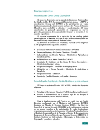 PRINCIPALES PROYECTOS

Proyecto Ecuador Climate Change Country Study

     El proyecto, financiado por la Agencia de Protección Ambiental de
los Estados Unidos (U.S. Environmental Protection Agency—USEPA), la
coordinación técnica del INAMHI y la participación de varias
instituciones nacionales, inició y sentó las bases del Proceso de Cambio
Climático, pues posibilitó la difusión y concientización del tema,
capacitación de personal, generación de propuestas de nuevos
proyectos, preparación de documentación técnica y la ejecución de los
estudios específicos.
     El personal responsable de la ejecución de los estudios recibió
capacitación en el exterior a través de diez talleres desarrollados en
Estados Unidos y varios países de América Latina.
     En términos de difusión de resultados, en total fueron impresos
3.100 ejemplares de los siguientes estudios:

•   Evidencias del Cambio Climático en Ecuador – INAMHI.
•   Escenarios Básicos y del Cambio Climático – INAMHI.
•   Vulnerabilidad en el Sector Agrícola - Ministerio de Agricultura y
    Ganadería (MAG).
•   Vulnerabilidad en el Sector Forestal – CLIRSEN.
•   Inventario de Emisiones de los Gases de Efecto Invernadero -
    Ministerio de Energía y Minas.
•   Mitigación Energética - Ministerio de Energía y Minas.
•   Mitigación en el Sector Agrícola - Ministerio de Agricultura y
    Ganadería.
•   Mitigación Forestal – CLIRSEN.
•   Estudio del Cambio Climático en Ecuador – Resumen.

Proyecto Ecuador-Holanda sobre Cambio Climá tico en la zona costanera

    El Proyecto se desarrolló entre 1997 y 1999 y planteó los siguientes
objetivos:

•   Actualizar el documento “Ecuador, Perfil de sus Recursos Costeros”.
•   Evaluar la vulnerabilidad de la cuenca baja del río Guayas al
    levantamiento acelerado del nivel del mar.

     Para la implementación del Proyecto se contó con un Comité
Directivo conformado por el Ministerio del Ambiente, INAMHI,
Programa de Manejo de Recursos Costeros (PMRC) y la Dirección
General de la Marina Mercante (DIGMER); la ejecución estuvo centrada
en un grupo consultor y la participación de varias instituciones
responsables de estudios sectoriales como el Instituto Nacional de Pesca,
el Instituto Oceanográfico de la Armada, el Centro de Levantamientos
Integrados de Recursos Naturales por Sensores Remotos (CLIRSEN), el
Instituto Nacional de Meteorología e Hidrología, la Universidad de
Guayaquil y consultores privados.

                                                                   23
 