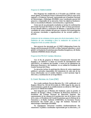 Proyecto CC:TRAIN-ECUADOR

     Este Programa fue establecido en el Ecuador por UNITAR, como
asesor global, la Fundación Futuro Latinoamericano (FFLA) como socio
regional y el Gobierno Nacional, representado por el Instituto Nacional
de Meteorología e Hidrología (INAMHI) como coordinador general del
proyecto y responsable de su ejecución. Entre los objetivos fundamen-
tales se encontraba la difusión, concientización y capacitación.
     Como uno de sus principales resultados se incluye la conformación
del Comité Nacional del Clima en el año de 1997 en forma provisional.
Se han dictado talleres y seminarios de difusión y capacitación en uni-
versidades de varias ciudades del país que contaron con la participación
de personas vinculadas a organizaciones de los sectores público y
privado.

Limitació n de las emisiones de los gases de efecto invernadero. Fase 1:
Definició n de una metodologí a para la evaluació n de acciones de
mitigació n frente al cambio climá tico

    Este proyecto fue ejecutado por el UNEP Collaborating Centre for
Energy and Environment (UCCEE) y el Riso National Laboratory a nivel
global y la Fundación Ecuatoriana para Estudios Energéticos y de Medio
Ambiente (FEDEMA) dentro del país.

Proyecto ECU/99/G31 Cambios Climá ticos

    Con el fin de preparar la Primera Comunicación Nacional del
Ecuador a la CMNUCC se firmó un acuerdo de entendimiento entre
GEF-PNUD y el Gobierno del Ecuador, a través de los Ministerios de
Relaciones Exteriores y del Ambiente, en su calidad de Presidente del
Comité Nacional del Clima.
    La ejecución incluye la participación directa de varios organismos
públicos y privados responsables del tratamiento de cada uno de los
temas relacionados con el cambio climático a nivel nacional, bajo la
dirección y coordinación de un Grupo Básico.


EL COMITÉ NACIONAL DEL CLIMA (CNC)
     Fue creado mediante Decreto Ejecutivo No. 1.101, publicado en el
Registro Oficial No. 243 del 28 de julio de 1999, luego de dos años de
funcionamiento a partir de su establecimiento no oficial en 1997 bajo el
proyecto CC:TRAIN-ECUADOR.
     Está integrado por el Ministro del Ambiente, quien lo preside, el
Ministro de Energía y Minas, el Ministro de Relaciones Exteriores, el
Presidente del Consejo Nacional de Educación Superior, dos
representantes de las cámaras de la producción, uno de la sierra y otro
de la costa y el Presidente del Comité Ecuatoriano para la Defensa de la
Naturaleza y el Medio Ambiente (CEDENMA). La Secretaría Técnica
Permanente del Comité está a cargo del Instituto Nacional de
Meteorología e Hidrología (INAMHI).
     Su organigrama estructural considera fundamentalmente dos
estamentos: el político coordinador representado por su directorio, y el
 