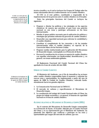 técnico-científico, en el cual se incluyen los Grupos de Trabajo sobre los
                                  temas relacionados directa o indirectamente con el cambio climático.
   El CNC es el ente polí tico,
                                      El CNC es el ente político, coordinador y responsable de la
 coordinador y responsable de     implementación de los procesos ante el cambio climático en el Ecuador.
     la implementació n de los        Entre las principales funciones del Comité se incluyen las
      procesos ante el cambio     siguientes:
      climá tico en el Ecuador.

                                  •   Proponer y diseñar las políticas y las estrategias en los aspectos
                                      climáticos, de manera que permitan al país tener una posición
                                      nacional en este tema y participar activamente en los foros
                                      internacionales.
                                  •   Brindar el apoyo político necesario para la aplicación de políticas y
                                      estrategias que permitan enfrentar los procesos de cambio climático.
                                  •   Desarrollar una capacidad nacional para enfrentar la variabilidad y
                                      el cambio climático.
                                  •   Coordinar el cumplimiento de los convenios y de los tratados
                                      internacionales sobre el cambio climático, en especial, de la
                                      Convención Marco de las Naciones Unidas.
                                  •   Proponer medios institucionales para la aplicación del Mecanismo
                                      de Desarrollo Limpio, contemplado en el Protocolo de Kyoto.
                                  •   Procurar la coordinación de acciones en materia de cambio climático
                                      con aquellas relacionadas con biodiversidad, desertificación y, en
                                      general, con temas ambientales globales.

                                      El Reglamento Funcional del Comité Nacional del Clima fue
                                  aprobado en el mes de octubre del año 2000.


                                  UNIDAD DE CAMBIO CLIMÁTICO
                                      El Ministerio del Ambiente, con el fin de intensificar las acciones
  El Ministerio del Ambiente ha   sobre cambio climático emprendidas hasta el momento y enfrentar los
implementado a partir del mes     nuevos retos y oportunidades, ha implementado a partir del mes de
 de agosto de 2000 la Unidad      agosto de 2000 la Unidad de Cambio Climático, enfocada funda-
          de Cambio Climá tico.   mentalmente hacia tres grandes objetivos:

                                  1. La Comunicación Nacional ante la CMNUCC.
                                  2. El mercado de carbono y específicamente el Mecanismo de
                                     Desarrollo Limpio.
                                  3. La coordinación del trabajo del Comité Nacional sobre el Clima, los
                                     grupos de trabajo sectoriales y, en general, el fomento de capacidad
                                     nacional en el tema de cambio climático.


                                  ACCIONES RELATIVAS AL MECANISMO DE DESARROLLO LIMPIO (MDL)
                                      En el contexto del Mecanismo de Desarrollo Limpio contemplado
                                  en el Protocolo de Kyoto, el Ecuador, liderado por el Comité Nacional
                                  del Clima y en su representación por el Ministerio del Ambiente, ha
                                  planteado dos objetivos que conllevan a participar en los retos y
                                  oportunidades que surgen del mercado de carbono, que son:



                                                                                                      25
 