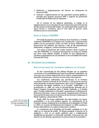 1. Definición e implementación del Proceso de Avalización de
                                      Proyectos MDL.
                                   2. Fomento e implementación de una capacidad nacional (pública y
                                      privada) para preparar proyectos MDL y negociar los pertinentes
                                      Certificados de Reducción de Emisiones.

                                        En el contexto de los objetivos planteados, se trabaja en la
                                   implementación en el corto plazo de una Corporación para la Promoción
                                   del Mecanismo de Desarrollo Limpio. Las metas planteadas requieren de
                                   apoyo técnico y económico, para lo cual están en proceso varias
                                   iniciativas aún no concretizadas.


                                   GRUPO DE TRABAJO CEDENMA
                                        El Comité Ecuatoriano para la Defensa de la Naturaleza y el Medio
                                   Ambiente (CEDENMA) es la instancia de coordinación y representación
                                   política de las asociaciones civiles, sin fines de lucro, dedicadas a la
                                   preservación del ambiente que abarcan a más de 80 organizaciones
                                   ambientales, ecológicas y conservacionistas en todo el país.
                                        Con miras al tratamiento del cambio climático desde el punto de
                                   vista del CEDENMA, se constituyó internamente un Grupo de Trabajo
                                   que tiene como objetivo ampliar el debate de esta organización y
                                   canalizar la participación de sus miembros en las actividades del Comité
                                   Nacional del Clima.


                                  ESFUERZOS RELACIONADOS
                                   ASPECTOS RELEVANTES DEL TRATAMIENTO AMBIENTAL EN EL ECUADOR
                                       Se han caracterizado las dos últimas décadas por un paulatino
                                   crecimiento en la sensibilidad social ante los problemas ambientales, así
                                   como por una creciente disposición de los actores comprometidos en el
                                   desarrollo nacional para concertar acciones sobre estos aspectos.
                                       Las condiciones ambientales que prevalecían en el territorio
                                   ecuatoriano durante la década de los ochenta e a inicios de los noventa
                                   están plasmadas en informes importantes, tales como el “Diagnóstico de
                                   la Situación del Medio Ambiente en el Ecuador” (1980-1981) y su
                                   actualización en 1988, así como la documentación generada por el
                                   Primer Congreso Ecuatoriano sobre el Medio Ambiente, y el estudio
                                   sobre “Gestión Ambiental en el Ecuador” preparado por el Ministerio de
                                   Relaciones Exteriores, como un documento complementario al Informe
                                   Nacional del Ecuador ante la Conferencia de las Naciones Unidas para el
                                   Medio Ambiente y Desarrollo de 1992.
     Desde 1994, los temas
                                       Desde 1994, los temas ambientales han sido tratados con mayor
ambientales han sido tratados      profundidad y a un nivel político superior. La conformación de la
con mayor profundidad y a un       Comisión Asesora Ambiental de la Presidencia de la República (CAAM)
      nivel polí tico superior.    en 1993 y la creación del Ministerio del Ambiente en 1996 constituyen
                                   hechos sobresalientes en el plano institucional y político.
                                       La constitución de la República del Ecuador, aprobada en el año
                                   1998, en su Artículo 86 señala: "El Estado protegerá el derecho de la
                                   población a vivir en un medio ambiente sano y ecológicamente
                                   equilibrado que garantice un desarrollo sostenible, velará para que este
                                   derecho no sea afectado y garantizará la preservación de la naturaleza".
 