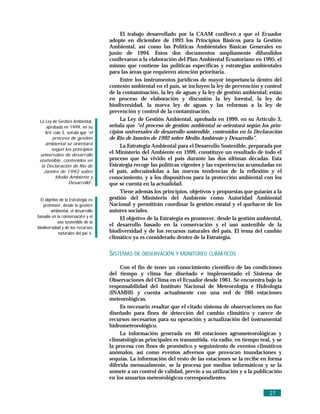 El trabajo desarrollado por la CAAM conllevó a que el Ecuador
                                    adopte en diciembre de 1993 los Principios Básicos para la Gestión
                                    Ambiental, así como las Políticas Ambientales Básicas Generales en
                                    junio de 1994. Estos dos documentos ampliamente difundidos
                                    conllevaron a la elaboración del Plan Ambiental Ecuatoriano en 1995, el
                                    mismo que contiene las políticas específicas y estrategias ambientales
                                    para las áreas que requieren atención prioritaria.
                                         Entre los instrumentos jurídicos de mayor importancia dentro del
                                    contexto ambiental en el país, se incluyen la ley de prevención y control
                                    de la contaminación, la ley de aguas y la ley de gestión ambiental; están
                                    en proceso de elaboración y discusión la ley forestal, la ley de
                                    biodiversidad, la nueva ley de aguas y las reformas a la ley de
                                    prevención y control de la contaminación.
 La Ley de Gestió n Ambiental,           La Ley de Gestión Ambiental, aprobada en 1999, en su Artículo 3,
     aprobada en 1999, en su        señala que “el proceso de gestión ambiental se orientará según los prin-
    Artí culo 3, señ ala que “el    cipios universales de desarrollo sostenible, contenidos en la Declaración
         proceso de gestión         de Rio de Janeiro de 1992 sobre Medio Ambiente y Desarrollo”.
    ambiental se orientará
                                         La Estrategia Ambiental para el Desarrollo Sostenible, preparada por
        según los principios
 universales de desarrollo
                                    el Ministerio del Ambiente en 1999, constituye un resultado de todo el
 sostenible, contenidos en          proceso que ha vivido el país durante las dos últimas décadas. Esta
  la Declaración de Rio de          Estrategia recoge las políticas vigentes y las experiencias acumuladas en
   Janeiro de 1992 sobre            el país, adecuándolas a las nuevas tendencias de la reflexión y el
          Medio Ambiente y          conocimiento, y a los dispositivos para la protección ambiental con los
                  Desarrollo”.      que se cuenta en la actualidad.
                                         Tiene además los principios, objetivos y propuestas que guiarán a la
  El objetivo de la Estrategia es   gestión del Ministerio del Ambiente como Autoridad Ambiental
    promover, desde la gestió n     Nacional y permitirán coordinar la gestión estatal y el quehacer de los
        ambiental, el desarrollo    autores sociales.
basado en la conservació n y el          El objetivo de la Estrategia es promover, desde la gestión ambiental,
             uso sostenible de la
biodiversidad y de los recursos
                                    el desarrollo basado en la conservación y el uso sostenible de la
             naturales del paí s.   biodiversidad y de los recursos naturales del país. El tema del cambio
                                    climático ya es considerado dentro de la Estrategia.


                                    SISTEMAS DE OBSERVACIÓN Y MONITOREO CLIMÁTICOS
                                         Con el fin de tener un conocimiento científico de las condiciones
                                    del tiempo y clima fue diseñado e implementado el Sistema de
                                    Observaciones del Clima en el Ecuador desde 1961. Se encuentra bajo la
                                    responsabilidad del Instituto Nacional de Meteorología e Hidrología
                                    (INAMHI) y cuenta actualmente con una red de 260 estaciones
                                    meteorológicas.
                                         Es necesario resaltar que el citado sistema de observaciones no fue
                                    diseñado para fines de detección del cambio climático y carece de
                                    recursos necesarios para su operación y actualización del instrumental
                                    hidrometeorológico.
                                         La información generada en 40 estaciones agrometeorológicas y
                                    climatológicas principales es transmitida, vía radio, en tiempo real, y se
                                    la procesa con fines de pronóstico y seguimiento de eventos climáticos
                                    anómalos, así como eventos adversos que provocan inundaciones y
                                    sequías. La información del resto de las estaciones se la recibe en forma
                                    diferida mensualmente, se la procesa por medios informáticos y se la
                                    somete a un control de calidad, previo a su utilización y a la publicación
                                    en los anuarios meteorológicos correspondientes.

                                                                                                        27
 