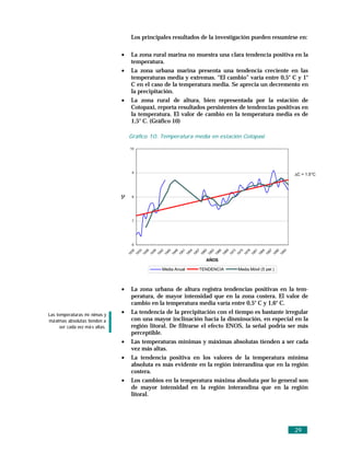 Los principales resultados de la investigación pueden resumirse en:

                                •     La zona rural marina no muestra una clara tendencia positiva en la
                                      temperatura.
                                •     La zona urbana marina presenta una tendencia creciente en las
                                      temperaturas media y extremas. “El cambio” varía entre 0,5° C y 1°
                                      C en el caso de la temperatura media. Se aprecia un decremento en
                                      la precipitación.
                                •     La zona rural de altura, bien representada por la estación de
                                      Cotopaxi, reporta resultados persistentes de tendencias positivas en
                                      la temperatura. El valor de cambio en la temperatura media es de
                                      1,5° C. (Gráfico 10)

                                     Gráfico 10. Temperatura media en estación Cotopaxi

                                      10




                                          9
                                                                                                                                                                            ∆C = 1.5°C
                                °C




                                          8




                                          7




                                          6
                                      30

                                               33

                                                     36

                                                           39

                                                                 42

                                                                       45

                                                                             48

                                                                                   51

                                                                                         54

                                                                                               57

                                                                                                     60

                                                                                                           63

                                                                                                                 66

                                                                                                                       69

                                                                                                                             72

                                                                                                                                   75

                                                                                                                                         78

                                                                                                                                               81

                                                                                                                                                     84

                                                                                                                                                           87

                                                                                                                                                                 90

                                                                                                                                                                       93
                                     19

                                              19

                                                    19

                                                          19

                                                                19

                                                                      19

                                                                            19

                                                                                  19

                                                                                        19

                                                                                              19

                                                                                                    19

                                                                                                          19

                                                                                                                19

                                                                                                                      19

                                                                                                                            19

                                                                                                                                  19

                                                                                                                                        19

                                                                                                                                              19

                                                                                                                                                    19

                                                                                                                                                          19

                                                                                                                                                                19

                                                                                                                                                                      19
                                                                                                         AÑOS

                                                                     Media Anual                   TENDENCIA                       Media Móvil (5 per.)



                                •     La zona urbana de altura registra tendencias positivas en la tem-
                                      peratura, de mayor intensidad que en la zona costera. El valor de
                                      cambio en la temperatura media varía entre 0,5° C y 1,6° C.
Las temperaturas mí nimas y
                                •     La tendencia de la precipitación con el tiempo es bastante irregular
má ximas absolutas tienden a          con una mayor inclinación hacia la disminución, en especial en la
     ser cada vez má s altas.         región litoral. De filtrarse el efecto ENOS, la señal podría ser más
                                      perceptible.
                                •     Las temperaturas mínimas y máximas absolutas tienden a ser cada
                                      vez más altas.
                                •     La tendencia positiva en los valores de la temperatura mínima
                                      absoluta es más evidente en la región interandina que en la región
                                      costera.
                                •     Los cambios en la temperatura máxima absoluta por lo general son
                                      de mayor intensidad en la región interandina que en la región
                                      litoral.




                                                                                                                                                                            29
 