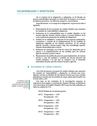VULNERABILIDAD Y ADAPTACIÓN

                                         En el contexto de la adaptación y mitigación, se ha llevado un
                                     proceso metodológico ejecutado en varias fases de tiempo y en el marco
                                     de distintos proyectos, con diferente auspicio y características.
                                         Específicamente, en el campo de la adaptación, el proceso ha sido el
                                     siguiente:

                                     1. Planteamiento de los escenarios de cambio climático que sustenten
                                        los estudios de vulnerabilidad y adaptación.
                                     2. Evaluación de la vulnerabilidad ante el cambio climático en los
                                        sectores agrícola, forestal, marino-costero y recursos hídricos, de la
                                        cual se generaron propuestas de medidas de adaptación.
                                     3. Análisis de la viabilidad y evaluación de los impactos ambientales,
                                        económicos y sociales de la implementación de las medidas de
                                        adaptación sugeridas en los estudios anteriores, en los sectores
                                        agrícola, forestal y marino-costero, bajo una metodología específi-
                                        camente desarrollada para el efecto.
                                     4. Definición de estrategias con el fin de vencer los obstáculos que se
                                        oponen a la implementación de las medidas para los sectores
                                        agrícola, forestal y marino-costero.
                                     5. Planteamiento de perfiles de proyectos para implementar, de manera
                                        efectiva y real, las medidas y combatir los efectos adversos del
                                        cambio climático, a la par que se coadyuva con el desarrollo
                                        sustentable del país, para los sectores forestal y agrícola.


                                    ESCENARIOS DE CAMBIO CLIMÁTICO
                                          Con el fin de generar escenarios de cambio climático que sustenten
                                     los estudios de vulnerabilidad y adaptación, se efectuó una inves-
                                     tigación con base en Modelos de Circulación General, que al ser corridos
                                     permitieron concluir que los modelos de mayor ajuste para Ecuador son
                                     CCCM, GISS y GF2.
           Se definieron cuatro           Con base en los resultados de la investigación expuesta, la
         Escenarios de Cambio        experiencia de la región y conocimiento climático del país, se definieron
 Climá tico (ECC) que han sido
                                     cinco Escenarios de Cambio Climático (ECC) que han sido utilizados en
utilizados en todos los aná lisis
                       de V/A.       todos los análisis de V/A:

                                            ECCM: Modelo de circulación general

                                            ECC1: Temperatura: + 1,0°C
                                                  Precipitación: - 15%

                                            ECC2: Temperatura: + 1,0°C
                                                  Precipitación: + 20%

                                            ECC3: Temperatura:+ 2,0°C
                                                  Precipitación: - 15%

                                            ECC4: Temperatura: + 2,0°C
                                                  Precipitación: + 20%
 