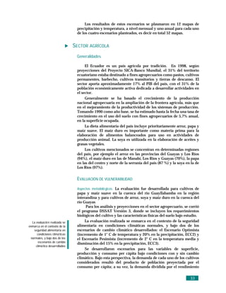 Los resultados de estos escenarios se plasmaron en 12 mapas de
                                 precipitación y temperatura, a nivel mensual y uno anual para cada uno
                                 de los cuatro escenarios planteados, es decir en total 52 mapas.


                                SECTOR AGRÍCOLA
                                 Generalidades

                                      El Ecuador es un país agrícola por tradición. En 1998, según
                                 proyecciones del Proyecto SICA-Banco Mundial, el 31% del territorio
                                 ecuatoriano estaba destinado a fines agropecuarios como pastos, cultivos
                                 permanentes, barbecho, cultivos transitorios y tierras de descanso. El
                                 sector aporta aproximadamente 17% al PIB del país, con el 31% de la
                                 población económicamente activa dedicada a desarrollar actividades en
                                 el sector.
                                      Generalmente se ha basado el crecimiento de la producción
                                 nacional agropecuaria en la ampliación de la frontera agrícola, más que
                                 en el mejoramiento de la productividad de los sistemas de producción.
                                 Tomando 1990 como año base, se ha estimado hasta la fecha una tasa de
                                 crecimiento en el uso del suelo con fines agropecuarios de 5,7% anual,
                                 en la superficie ocupada.
                                      La dieta alimentaria del país incluye prioritariamente arroz, papa y
                                 maíz suave. El maíz duro es importante como materia prima para la
                                 elaboración de alimentos balanceados para uso en actividades de
                                 producción animal. La soya es utilizada en la elaboración de aceites y
                                 grasas vegetales.
                                      Los cultivos mencionados se concentran en determinadas regiones
                                 del país, por ejemplo el arroz en las provincias del Guayas y Los Ríos
                                 (94%), el maíz duro en las de Manabí, Los Ríos y Guayas (70%), la papa
                                 en las del centro y norte de la serranía del país (87 %) y la soya en la de
                                 Los Ríos (97%).


                                 EVALUACIÓN DE VULNERABILIDAD
                                 Aspectos metodoló gicos. La evaluación fue desarrollada para cultivos de
                                 papa y maíz suave en la cuenca del río Guayllabamba en la región
                                 interandina y para cultivos de arroz, soya y maíz duro en la cuenca del
                                 río Guayas.
                                      Para los análisis y proyecciones en el sector agropecuario, se corrió
                                 el programa DSSAT Versión 3, donde se incluyen los requerimientos
                                 biológicos del cultivo y las características físicas del suelo bajo estudio.
  La evaluació n realizada se         La evaluación realizada se enmarca en el contexto de la seguridad
enmarca en el contexto de la     alimentaria en condiciones climáticas normales, y bajo dos de los
   seguridad alimentaria en      escenarios de cambio climático desarrollados: el Escenario Optimista
      condiciones climá ticas    (incremento de 1° C de temperatura y 20% en la precipitación, ECC2) y
 normales, y bajo dos de los     el Escenario Pesimista (incremento de 2° C en la temperatura media y
       escenarios de cambio      disminución del 15% en la precipitación, ECC3).
     climá tico desarrollados
                                      Se desarrollaron escenarios para las variables de superficie,
                                 producción y consumo per cápita bajo condiciones con y sin cambio
                                 climático. Bajo esta perspectiva, la demanda de cada uno de los cultivos
                                 considerados resultó del producto de población proyectada por el
                                 consumo per cápita; a su vez, la demanda dividida por el rendimiento

                                                                                                       33
 