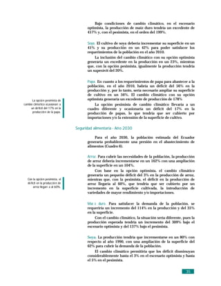 Bajo condiciones de cambio climático, en el escenario
                                          optimista, la producción de maíz duro tendría un excedente de
                                          417% y, con el pesimista, en el orden del 199%.

                                          Soya. El cultivo de soya debería incrementar su superficie en un
                                          41% y su producción en un 42% para poder satisfacer los
                                          requerimientos de la población en el año 2010.
                                              La inclusión del cambio climático con su opción optimista
                                          generaría un excedente en la producción en un 23%, mientras
                                          que, con la opción pesimista, igualmente la producción tendría
                                          un superávit del 20%.

                                          Papa. En cuanto a los requerimientos de papa para abastecer a la
                                          población, en el año 2010, habría un déficit del 56% en la
                                          producción y, por lo tanto, sería necesario ampliar su superficie
                                          de cultivo en un 56%. El cambio climático con su opción
      La opció n pesimista de             optimista generaría un excedente de producción de 178%
cambio climá tico ocasionarí a                La opción pesimista de cambio climático llevaría a un
     un dé ficit del 17% en la            cuadro diferente y ocasionaría un déficit del 17% en la
      producció n de la papa.             producción de papas, lo que tendría que ser cubierto por
                                          importaciones y/o la extensión de la superficie de cultivo.

                                   Seguridad alimentaria - Añ o 2030

                                              Para el año 2030, la población estimada del Ecuador
                                          generaría probablemente una presión en el abastecimiento de
                                          alimentos (Cuadro 6).

                                          Arroz. Para cubrir las necesidades de la población, la producción
                                          de arroz debería incrementarse en un 162% con una ampliación
                                          de la superficie en un 104%.
                                               Con base en la opción optimista, el cambio climático
                                          generaría un pequeño déficit del 3% en la producción de arroz,
   Con la opció n pesimista, el           mientras que, con la pesimista, el déficit en la producción de
   dé ficit en la producció n de          arroz llegaría al 60%, que tendría que ser cubierto por un
        arroz llegarí a al 60%.           incremento en la superficie cultivada, la introducción de
                                          variedades de mayor rendimiento y/o importaciones.

                                          Maí z duro. Para satisfacer la demanda de la población, se
                                          requeriría un incremento del 114% en la producción y del 35%
                                          en la superficie.
                                               Con el cambio climático, la situación sería diferente, pues la
                                          producción esperada tendría un incremento del 309% bajo el
                                          escenario optimista y del 137% bajo el pesimista.

                                          Soya. La producción tendría que incrementarse en un 80% con
                                          respecto al año 1990, con una ampliación de la superficie del
                                          62% para cubrir la demanda de la población.
                                              El cambio climático permitiría que los déficit disminuyan
                                          considerablemente hasta el 3% en el escenario optimista y hasta
                                          el 5% en el pesimista.


                                                                                                       35
 