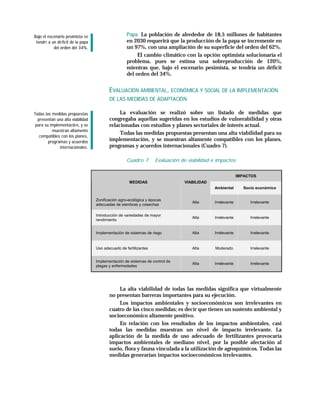 Bajo el escenario pesimista se                      Papa. La población de alrededor de 18,5 millones de habitantes
 tendrí a un dé ficit de la papa                    en 2030 requerirá que la producción de la papa se incremente en
           del orden del 34%.                       un 97%, con una ampliación de su superficie del orden del 62%.
                                                         El cambio climático con la opción optimista solucionaría el
                                                    problema, pues se estima una sobreproducción de 120%,
                                                    mientras que, bajo el escenario pesimista, se tendría un déficit
                                                    del orden del 34%.


                                          EVALUACIÓN AMBIENTAL, ECONÓMICA Y SOCIAL DE LA IMPLEMENTACIÓN
                                          DE LAS MEDIDAS DE ADAPTACIÓN

Todas las medidas propuestas                   La evaluación se realizó sobre un listado de medidas que
  presentan una alta viabilidad           congregaba aquellas sugeridas en los estudios de vulnerabilidad y otras
 para su implementació n, y se            relacionadas con estudios y planes sectoriales de interés actual.
          muestran altamente
                                               Todas las medidas propuestas presentan una alta viabilidad para su
   compatibles con los planes,
        programas y acuerdos              implementación, y se muestran altamente compatibles con los planes,
              internacionales.            programas y acuerdos internacionales (Cuadro 7).

                                                    Cuadro 7.      Evaluación de viabilidad e impactos


                                                                                                          IMPACTOS
                                                     MEDIDAS                   VIABILIDAD
                                                                                            Ambiental       Socio económico


                                   Zonificación agro-ecológica y épocas
                                                                                   Alta     Irrelevante        Irrelevante
                                   adecuadas de siembras y cosechas

                                   Introducción de variedades de mayor
                                                                                   Alta     Irrelevante        Irrelevante
                                   rendimiento


                                   Implementación de sistemas de riego             Alta     Irrelevante        Irrelevante


                                   Uso adecuado de fertilizantes                   Alta      Moderado          Irrelevante


                                   Implementación de sistemas de control de
                                                                                   Alta     Irrelevante        Irrelevante
                                   plagas y enfermedades




                                               La alta viabilidad de todas las medidas significa que virtualmente
                                          no presentan barreras importantes para su ejecución.
                                               Los impactos ambientales y socioeconómicos son irrelevantes en
                                          cuatro de las cinco medidas; es decir que tienen un sustento ambiental y
                                          socioeconómico altamente positivo.
                                               En relación con los resultados de los impactos ambientales, casi
                                          todas las medidas muestran un nivel de impacto irrelevante. La
                                          aplicación de la medida de uso adecuado de fertilizantes provocaría
                                          impactos ambientales de mediano nivel, por la posible afectación al
                                          suelo, flora y fauna vinculada a la utilización de agroquímicos. Todas las
                                          medidas generarían impactos socioeconómicos irrelevantes.
 