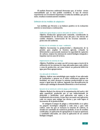 El análisis financiero ambiental demuestra que, al incluir ciertas
externalidades que se han podido cuantificar, la tasa de retorno
experimenta un crecimiento importante en todas las medidas, que por lo
tanto, resultan económicamente rentables.

Definició n de las medidas de adaptació n

    Las medidas que llevaron a un balance positivo en la evaluación
anterior se mencionan a continuación.

       Zonificació n agroecoló gica y é pocas adecuadas de siembra y cosecha.
       Objetivo: Producción agropecuaria sostenida, considerando la
       vulnerabilidad de las diversas zonas del país a los efectos del
       cambio climático, conservación de los recursos naturales y
       protección del ambiente.

       Introducció n de variedades de mayor rendimiento.
       Objetivo: Incrementar la productividad y disminución de la
       presión para ampliar la frontera agrícola, evitando la
       deforestación y procurando mantener la capacidad de captación
       de carbono, mejorar los sistemas de control biológico integrado e
       impulsar nuevos usos de la tierra.

       Implementació n de sistemas de riego.
       Objetivo: Posibilitar un mejor uso del recurso agua a través de la
       utilización de los sistemas de riego adecuados para cada cultivo
       y zona de producción, así como reducir un potencial déficit de
       agua para fines agropecuarios.

       Uso adecuado de fertilizantes.
       Objetivo: Aplicar una metodología para regular el uso adecuado
       de fertilizantes y generar en el suelo condiciones óptimas de
       fertilidad, así como alcanzar la máxima productividad en una
       menor o igual área de cultivos, logrando una diversificación de
       cultivos que satisfaga la demanda alimenticia a nivel nacional.

       Ejecució n de un sistema de control de plagas y enfermedades
       Objetivo: Reducir los efectos de la contaminación del suelo y del
       agua superficial, producida por el uso indiscriminado de
       pesticidas y herbicidas, cuya aplicación está sujeta a los
       rendimientos decrecientes, lo que hace necesario una aplicación
       cada vez mayor para mitigar sus efectos y por ende lograr el
       incremento de la productividad.
           Se mitigaría el ataque de plagas y enfermedades si se aplica
       un paquete tecnológico adaptado a cada zona y para cada
       cultivo, entre los que se incluyen la rotación de cultivos, la
       siembra de variedades de resistencia probada, el uso de semillas
       certificadas y la aplicación de agroquímicos en épocas oportunas
       y cantidades adecuadas, así como la aplicación de un control
       biológico integral.



                                                                                37
 