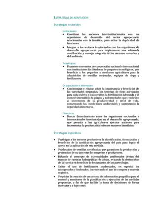ESTRATEGIAS DE ADAPTACIÓN

Estrategias sectoriales

       Institucionales:
       •   Coordinar las acciones interinstitucionales con los
           organismos de desarrollo del sector agropecuario
           relacionadas con la temática, para evitar la duplicidad de
           funciones.
       •   Integrar a los sectores involucrados con los organismos de
           desarrollo agropecuario para implementar una adecuada
           zonificación y manejo integrado de los recursos naturales y
           del ambiente.

       Tecnoló gicas:
       •   Promover convenios de cooperación nacional e internacional
           con instituciones facilitadoras de paquetes tecnológicos, que
           beneficie a los pequeños y medianos agricultores para la
           adquisición de semillas mejoradas, equipos de riego y
           fertilizantes.

       De capacitació n e informació n:
       •   Concientizar y educar sobre la importancia y beneficios de
           las variedades mejoradas, los sistemas de riego adecuados
           para cada cultivo y cada región, la fertilización adecuada y el
           control sistemático de plagas y enfermedades que conlleven
           al incremento de la productividad y nivel de vida,
           conservando las condiciones ambientales y sustentando la
           seguridad alimentaria.

       Financieras:
       •   Buscar financiamiento entre los organismos nacionales e
           internacionales involucrados en el desarrollo agropecuario,
           que permita a los agricultores ejecutar acciones para
           incrementar la producción y obtener mayores beneficios.

Estrategias especificas

•   Participar a los sectores productivos la identificación, formulación y
    beneficios de la zonificación agropecuaria del país para lograr el
    apoyo en la aplicación de esta medida.
•   Producción de semillas certificadas que garanticen la producción y
    promoción de su uso entre las empresas y productores.
•   Difundir el concepto de externalidades ambientales dentro del
    manejo de cuencas hidrográficas de altura, evitando la destrucción
    de la cuenca en beneficio de los usuarios de las partes bajas.
•   Evitar el uso de fertilizantes inadecuados, en especial los
    nitrogenados y fosforados, incentivando el uso de compost y materia
    orgánica.
•   Propiciar la creación de un sistema de información geográfico para el
    control y monitoreo de la planificación y ejecución de las medidas
    propuestas, a fin de que facilite la toma de decisiones de forma
    oportuna y a bajo costo.
 