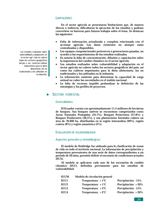 LIMITACIONES
                                          En el sector agrícola se presentaron limitaciones que, de manera
                                     directa o indirecta, dificultaron la ejecución de los estudios y podrían
                                     convertirse en barreras para futuras trabajos sobre el tema. Se destacan
                                     las siguientes:

                                     •   Falta de información actualizada y completa relacionada con el
                                         accionar agrícola. Los datos existentes no siempre están
                                         centralizados y disponibles.
 Los estudios realizados sobre       •   Los equipos computacionales pertenecen a generaciones pasadas, no
 vulnerabilidad y adaptació n en         acordes a los requerimientos de los estudios realizados.
  el sector agrí cola no cubren      •   Es notoria la falta de concientización, difusión y capacitación sobre
todos los sectores geográ ficos          la importancia del cambio climático en el sector agrícola.
del paí s, así como los cultivos
                                     •   Los estudios realizados sobre vulnerabilidad y adaptación en el
      importantes para la dieta
              alimentaria, los no
                                         sector agrícola no cubren todos los sectores geográficos del país, así
tradicionales y los utilizados en        como los cultivos importantes para la dieta alimentaria, los no
                    la industria.        tradicionales y los utilizados en la industria.
                                     •   La información existente para determinar la capacidad de carga
                                         animal no cubre las necesidades en el ámbito nacional.
                                     •   La falta de recursos impidió profundizar la definición de las
                                         estrategias y los perfiles de proyectos.

                                    SECTOR FORESTAL
                                     Generalidades

                                         El Ecuador cuenta con aproximadamente 11,5 millones de hectáreas
                                     de bosques. Sus bosques nativos se encuentran categorizados como
                                     Areas Naturales Protegidas (35,7%), Bosques Protectores (27,8%) y
                                     Bosques Productores (36,5%); y sus plantaciones forestales cubren un
                                     área de 78.000 ha. distribuidas en la región interandina (90%), región
                                     costera (8%) y región amazónica (2%).


                                     EVALUACIÓN DE VULNERABILIDAD

                                     Aspectos generales y metodoló gicos

                                         El modelo de Holdridge fue utilizado para la clasificación de zonas
                                     de vida en todo el territorio nacional. La información de precipitación y
                                     temperatura provenientes de una serie de datos correspondientes a un
                                     período de 20 años, permitió definir el escenario de condiciones actuales
                                     (ECA).
                                         Al modelo se aplicaron cada uno de los escenarios de cambio
                                     climático (ECC), definidos previamente para los estudios de
                                     vulnerabilidad:

                                         ECCM        Modelo de circulación general
                                         ECC1            Temperatura: +1°C               Precipitación:   -15%
                                         ECC2            Temperatura: +1°C               Precipitación:   +20%
                                         ECC3            Temperatura: +2°C               Precipitación:   -15%
                                         ECC4            Temperatura: +2°C               Precipitación:   +20%

                                                                                                           39
 