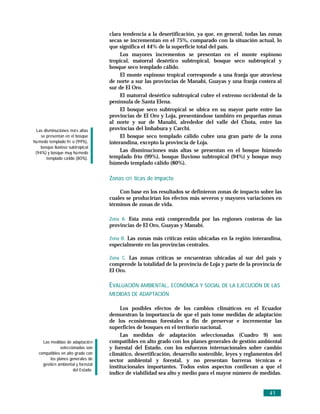 clara tendencia a la desertificación, ya que, en general, todas las zonas
                                     secas se incrementan en el 75%, comparado con la situación actual, lo
                                     que significa el 44% de la superficie total del país.
                                          Los mayores incrementos se presentan en el monte espinoso
                                     tropical, matorral desértico subtropical, bosque seco subtropical y
                                     bosque seco templado cálido.
                                          El monte espinoso tropical corresponde a una franja que atraviesa
                                     de norte a sur las provincias de Manabí, Guayas y una franja costera al
                                     sur de El Oro.
                                          El matorral desértico subtropical cubre el extremo occidental de la
                                     península de Santa Elena.
                                          El bosque seco subtropical se ubica en su mayor parte entre las
                                     provincias de El Oro y Loja, presentándose también en pequeñas zonas
                                     al norte y sur de Manabí, alrededor del valle del Chota, entre las
  Las disminuciones má s altas       provincias del Imbabura y Carchi.
    se presentan en el bosque             El bosque seco templado cálido cubre una gran parte de la zona
hú medo templado frí o (99%),        interandina, excepto la provincia de Loja.
    bosque lluvioso subtropical
 (94%) y bosque muy hú medo
                                          Las disminuciones más altas se presentan en el bosque húmedo
       templado cá lido (80%).       templado frío (99%), bosque lluvioso subtropical (94%) y bosque muy
                                     húmedo templado cálido (80%).

                                     Zonas crí ticas de impacto

                                         Con base en los resultados se definieron zonas de impacto sobre las
                                     cuales se producirían los efectos más severos y mayores variaciones en
                                     términos de zonas de vida.

                                     Zona A. Esta zona está comprendida por las regiones costeras de las
                                     provincias de El Oro, Guayas y Manabí.

                                     Zona B. Las zonas más críticas están ubicadas en la región interandina,
                                     especialmente en las provincias centrales.

                                     Zona C. Las zonas críticas se encuentran ubicadas al sur del país y
                                     comprende la totalidad de la provincia de Loja y parte de la provincia de
                                     El Oro.

                                     EVALUACIÓN AMBIENTAL, ECONÓMICA Y SOCIAL DE LA EJECUCIÓN DE LAS
                                     MEDIDAS DE ADAPTACIÓN

                                          Los posibles efectos de los cambios climáticos en el Ecuador
                                     demuestran la importancia de que el país tome medidas de adaptación
                                     de los ecosistemas forestales a fin de preservar e incrementar las
                                     superficies de bosques en el territorio nacional.
                                          Las medidas de adaptación seleccionadas (Cuadro 9) son
     Las medidas de adaptació n      compatibles en alto grado con los planes generales de gestión ambiental
               seleccionadas son     y forestal del Estado, con los esfuerzos internacionales sobre cambio
   compatibles en alto grado con     climático, desertificación, desarrollo sostenible, leyes y reglamentos del
         los planes generales de     sector ambiental y forestal, y no presentan barreras técnicas e
     gestió n ambiental y forestal
                                     institucionales importantes. Todos estos aspectos conllevan a que el
                      del Estado.
                                     índice de viabilidad sea alto y medio para el mayor número de medidas.


                                                                                                         41
 