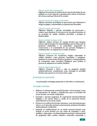 Sistemas agroforestales y silvopastoriles
       Objetivos: Incrementar la utilización de especies forestales de uso
       múltiple en el área agrícola y ganadera para reducir el deterioro
       del recurso suelo por efecto de la erosión.

       Protecció n forestal contra plagas y enfermedades
       Objetivo: Fomentar actividades de prevención para disminuir el
       riesgo de plagas y enfermedades en plantaciones forestales.

       Protecció n forestal contra incendios
       Objetivos: Difundir e ejecutar actividades de prevención y
       control, para disminuir la frecuencia de incendios forestales en
       un escenario de cambio climático previsible, y proteger la
       biodiversidad.

       Manejo sustentable de bosques nativos
       Objetivos: Aplicar técnicas de manejo forestal para bosques
       nativos, bajo principios de sustentabilidad, para la obtención de
       productos maderables y no maderables, asegurando su
       conservación y la continuidad de sus procesos biológicos y
       contribuyendo a su adaptación al cambio climático.

       Manejo sustentable de ecosistemas frá giles
       Objetivo: Conservar los ecosistemas frágiles vulnerables al
       cambio climático, como páramos, humedales y manglares,
       mediante la conservación de bancos genéticos, el mantenimiento
       de ecosistemas como corredores biológicos, para facilitar el
       proceso de adaptación al cambio climático.

       Programa integral antidesertificació n
       Objetivo: Formular y llevar a cabo un programa integral
       antidesertificación considerando como estrategia la actividad
       forestal, para preservar el recurso suelo y agua.

ESTRATEGIAS DE ADAPTACIÓN
    Las principales estrategias propuestas se describen a continuación.

Estrategias sectoriales

•   Elaborar el ordenamiento territorial forestal a nivel nacional, como
    un instrumento de análisis y planificación para la actividad del
    sector forestal, con visión a largo plazo.
•   Formular e ejecutar programas de capacitación forestal-ambiental
    dirigidos a los niveles básico y medio de la educación formal,
    especialmente en las zonas rurales.
•   Promover la certificación forestal voluntaria, como herramienta para
    ofrecer, en el mercado nacional e internacional, productos forestales
    ambientalmente certificados.
•   Impulsar el establecimiento de un fondo nacional forestal, para
    manejar el sector forestal con una visión de resultados a corto,
    mediano y largo plazo, con financiamiento nacional e internacional
    de programas sobre cambio climático, desarrollo sustentable y

                                                                    43
 