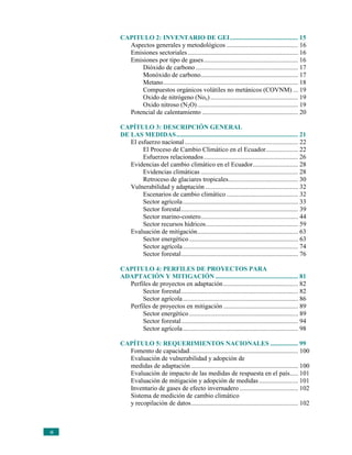 CAPITULO 2: INVENTARIO DE GEI.......................................... 15
       Aspectos generales y metodológicos ............................................ 16
       Emisiones sectoriales .................................................................... 16
       Emisiones por tipo de gases .......................................................... 16
           Dióxido de carbono ............................................................... 17
           Monóxido de carbono............................................................ 17
           Metano................................................................................... 18
           Compuestos orgánicos volátiles no metánicos (COVNM) ... 19
           Oxido de nitrógeno (Nox) ...................................................... 19
           Oxido nitroso (N2O) .............................................................. 19
       Potencial de calentamiento ........................................................... 20

     CAPÍTULO 3: DESCRIPCIÓN GENERAL
     DE LAS MEDIDAS........................................................................... 21
        El esfuerzo nacional ...................................................................... 22
             El Proceso de Cambio Climático en el Ecuador.................... 22
             Esfuerzos relacionados .......................................................... 26
        Evidencias del cambio climático en el Ecuador............................ 28
             Evidencias climáticas ............................................................ 28
             Retroceso de glaciares tropicales........................................... 30
        Vulnerabilidad y adaptación ......................................................... 32
             Escenarios de cambio climático ............................................ 32
             Sector agrícola ....................................................................... 33
             Sector forestal........................................................................ 39
             Sector marino-costero............................................................ 44
             Sector recursos hídricos......................................................... 59
        Evaluación de mitigación.............................................................. 63
             Sector energético ................................................................... 63
             Sector agrícola ....................................................................... 74
             Sector forestal........................................................................ 76

     CAPITULO 4: PERFILES DE PROYECTOS PARA
     ADAPTACIÓN Y MITIGACIÓN ................................................... 81
       Perfiles de proyectos en adaptación .............................................. 82
            Sector forestal........................................................................ 82
            Sector agrícola ....................................................................... 86
       Perfiles de proyectos en mitigación .............................................. 89
            Sector energético ................................................................... 89
            Sector forestal........................................................................ 94
            Sector agrícola ....................................................................... 98

     CAPÍTULO 5: REQUERIMIENTOS NACIONALES ................. 99
       Fomento de capacidad................................................................... 100
       Evaluación de vulnerabilidad y adopción de
       medidas de adaptación .................................................................. 100
       Evaluación de impacto de las medidas de respuesta en el país..... 101
       Evaluación de mitigación y adopción de medidas ........................ 101
       Inventario de gases de efecto invernadero .................................... 102
       Sistema de medición de cambio climático
       y recopilación de datos.................................................................. 102



vi
 