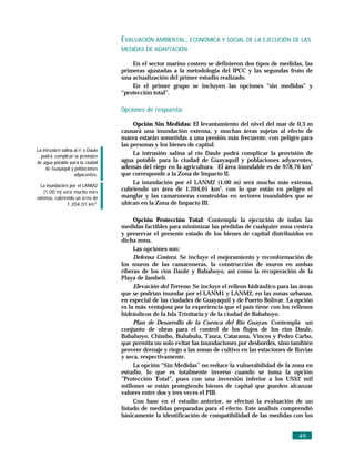 EVALUACIÓN AMBIENTAL, ECONÓMICA Y SOCIAL DE LA EJECUCIÓN DE LAS
                                     MEDIDAS DE ADAPTACIÓN

                                         En el sector marino costero se definieron dos tipos de medidas, las
                                     primeras ajustadas a la metodología del IPCC y las segundas fruto de
                                     una actualización del primer estudio realizado.
                                         En el primer grupo se incluyen las opciones “sin medidas” y
                                     “protección total”.

                                     Opciones de respuesta:

                                          Opción Sin Medidas: El levantamiento del nivel del mar de 0,3 m
                                     causará una inundación extensa, y muchas áreas sujetas al efecto de
                                     marea estarán sometidas a una presión más frecuente, con peligro para
                                     las personas y los bienes de capital.
La intrusió n salina al rí o Daule
  podrá complicar la provisió n
                                          La intrusión salina al río Daule podrá complicar la provisión de
de agua potable para la ciudad       agua potable para la ciudad de Guayaquil y poblaciones adyacentes,
     de Guayaquil y poblaciones      además del riego en la agricultura. El área inundable es de 978,76 km2
                     adyacentes.     que corresponde a la Zona de Impacto II.
                                          La inundación por el LANM2 (1,00 m) será mucho más extensa,
  La inundació n por el LANM2
   (1,00 m) será mucho má s
                                     cubriendo un área de 1.204,01 km2, con lo que están en peligro el
extensa, cubriendo un á rea de       manglar y las camaroneras construidas en sectores inundables que se
               1.204,01 km2.         ubican en la Zona de Impacto III.

                                          Opción Protección Total: Contempla la ejecución de todas las
                                     medidas factibles para minimizar las pérdidas de cualquier zona costera
                                     y preservar el presente estado de los bienes de capital distribuidos en
                                     dicha zona.
                                          Las opciones son:
                                          Defensa Costera. Se incluye el mejoramiento y reconformación de
                                     los muros de las camaroneras, la construcción de muros en ambas
                                     riberas de los ríos Daule y Babahoyo, así como la recuperación de la
                                     Playa de Jambelí.
                                          Elevación del Terreno. Se incluye el relleno hidráulico para las áreas
                                     que se podrían inundar por el LANM1 y LANM2, en las zonas urbanas,
                                     en especial de las ciudades de Guayaquil y de Puerto Bolívar. La opción
                                     es la más ventajosa por la experiencia que el país tiene con los rellenos
                                     hidráulicos de la Isla Trinitaria y de la ciudad de Babahoyo.
                                          Plan de Desarrollo de la Cuenca del Río Guayas. Contempla un
                                     conjunto de obras para el control de los flujos de los ríos Daule,
                                     Babahoyo, Chimbo, Bulubulu, Taura, Catarama, Vinces y Pedro Carbo,
                                     que permita no solo evitar las inundaciones por desbordes, sino también
                                     proveer drenaje y riego a las zonas de cultivo en las estaciones de lluvias
                                     y seca, respectivamente.
                                          La opción “Sin Medidas” no reduce la vulnerabilidad de la zona en
                                     estudio, lo que es totalmente inverso cuando se toma la opción
                                     ”Protección Total”, pues con una inversión inferior a los US$2 mil
                                     millones se están protegiendo bienes de capital que pueden alcanzar
                                     valores entre dos y tres veces el PIB.
                                          Con base en el estudio anterior, se efectuó la evaluación de un
                                     listado de medidas preparadas para el efecto. Este análisis comprendió
                                     básicamente la identificación de compatibilidad de las medidas con los


                                                                                                          49
 