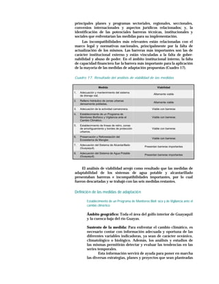 principales planes y programas sectoriales, regionales, seccionales,
convenios internacionales y aspectos jurídicos relacionados; y, la
identificación de las potenciales barreras técnicas, institucionales y
sociales que enfrentarían las medidas para su implementación.
     Las incompatibilidades más relevantes están relacionadas con el
marco legal y normativas nacionales, principalmente por la falta de
actualización de los mismos. Las barreras más importantes son las de
carácter institucional externo y están vinculadas a la falta de gober-
nabilidad y abuso de poder. En el ámbito institucional interno, la falta
de capacidad financiera fue la barrera más importante para la aplicación
de la mayoría de las medidas de adaptación propuestas (Cuadro 17).

Cuadro 17. Resultado del análisis de viabilidad de las medidas

                    Medida                                   Viabilidad
1.   Adecuación y mantenimiento del sistema
                                                           Altamente viable
     de drenaje vial.
2.   Relleno hidráulico de zonas urbanas
                                                           Altamente viable
     densamente pobladas.
3.   Adecuación de la actividad camaronera.              Viable con barreras
4.   Establecimiento de un Programa de
     Monitoreo Biofísico y Vigilancia ante el            Viable con barreras
     Cambio Climático.
5.   Establecimiento de líneas de retiro, zonas
     de amortiguamiento y bordes de protección           Viable con barreras
     urbanos.
6.   Preservación y Reforestación del
                                                         Viable con barreras
     Ecosistema de Manglar.
7.   Adecuación del Sistema de Alcantarillado
                                                    Presentan barreras importantes
     (Guayaquil).
8.   Adecuación del Sistema de Agua Potable
                                                    Presentan barreras importantes
     (Guayaquil).



    El análisis de viabilidad arrojó como resultado que las medidas de
adaptabilidad de los sistemas de agua potable y alcantarillado
presentaban barreras e incompatibilidades importantes, por lo cual
fueron descartadas y se trabajó con las seis medidas restantes.

Definició n de las medidas de adaptació n

          Establecimiento de un Programa de Monitoreo Biofí sico y de Vigilancia ante el
          cambio climá tico

          Ámbito geográfico: Toda el área del golfo interior de Guayaquil
          y la cuenca baja del río Guayas.

          Sustento de la medida: Para enfrentar el cambio climático, es
          necesario contar con información adecuada y oportuna de las
          diferentes variables indicadoras, ya sean de carácter oceánico,
          climatológico o biológico. Además, los análisis y estudios de
          las mismas permitirán detectar y evaluar las tendencias en las
          series temporales.
                  Esta información servirá de ayuda para poner en marcha
          las diversas estrategias, planes y proyectos que sean planteadas
 