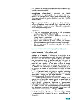 para enfrentar de manera preventiva los efectos adversos que
genera el cambio climático.

Instituciones    involucradas:      Constituye   un    trabajo
multidisciplinario y participativo con el aporte técnico y
científico de las principales instituciones involucradas en la
temática relacionada al cambio climático, como son INOCAR,
INAMHI e INP.

Objetivo general: Establecer un programa de monitoreo y
vigilancia biofísico, para fines de alerta temprana ante el
cambio climático y actuar con mayor celeridad en la ejecución
de las estrategias de adaptación.

Resultados:
• Capacidad institucional fortalecida en los organismos
   participantes (INOCAR, INP e INAMHI).
• Bases de datos de parámetros biofísicos asociados al
   cambio climático, operativas.
• Estudios e investigaciones publicados y presentados.
• Página web operativa y otros medios de difusión
   disponibles para informar y concientizar a la comunidad.
• Red de estaciones de monitoreo operativo y en buen
   funcionamiento

Adecuació n del Sistema de Alcantarillado para la Ciudad de Guayaquil

Ámbito geográfico: Ciudad de Guayaquil

Sustento de la medida: El sistema de alcantarillado de la
ciudad de Guayaquil está constituido por cuatro subsistemas
(Parson’s Norte, Parson’s Sur, Argentina y White), los mismos
que tienen como punto de convergencia las estaciones de
bombeo Guasmo y El Progreso, para luego realizar las
descargas por bombeo a los ríos Guayas y Daule,
respectivamente. Es necesario mencionar que menos del 50%
de la ciudad está cubierto por el sistema y, en algunos de los
sectores de la ciudad, se mezcla con el servicio de agua
potable.
    El LANM afectaría las estaciones de bombeo, inundando
viviendas, locales comerciales, hospitales e industrias, con la
consecuente generación de enfermedades y pérdidas
económicas a más de dos millones de personas.
    La medida pretende cubrir la deficiencia existente en el
Sistema de Alcantarillado para la ciudad de Guayaquil, no
obstante existen acciones en curso (Plan de Recuperación del
Estero Salado, Programa de Control de la Contaminación
Industrial y Otras Fuentes Contaminantes, a fin de minimizar
los efectos causados por la contaminación) que hacen prever
que la medida seguramente será aplicada y contribuirá a la
reducción de los impactos provocados por el LANM.

Instituciones involucradas: Empresa Cantonal de Agua Potable
y Alcantarillado de Guayaquil (ECAPAG), Municipalidad de
Guayaquil.

                                                                        51
 