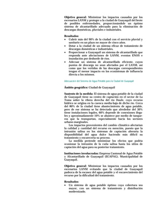 Objetivo general: Minimizar los impactos causados por los
escenarios LANM y proteger a la ciudad de Guayaquil del brote
de posibles enfermedades, proporcionándole un óptimo
sistema de alcantarillado adecuado para la eliminación de
descargas domésticas, pluviales e industriales.

Resultados:
• Cubrir más del 90% de la ciudad con el servicio pluvial y
   sanitario en un plazo no mayor de cinco años.
• Dotar a la ciudad de un sistema eficaz de tratamiento de
   descargas domésticas e industriales.
• Proporcionar a Guayaquil un sistema de alcantarillado que
   responda ante afectaciones de LANM, eventos ENOS e
   inundación por desborde de ríos.
• Adecuar un sistema de alcantarillado eficiente, cuyos
   puntos de descarga no sean afectados por el LANM, así
   como que los vertidos de las descargas correspondientes
   tengan el menor impacto en los ecosistemas de influencia
   directa a los mismos.

Adecuació n del Sistema de Agua Potable para la Ciudad de Guayaquil

Ámbito geográfico: Ciudad de Guayaquil

Sustento de la medida: El sistema de agua potable de la ciudad
de Guayaquil tiene su centro de captación en el sector de La
Toma sobre la ribera derecha del río Daule, cuyo recurso
hídrico se origina en la cuenca media-baja de dicho río. Cerca
del 80% de la ciudad tiene abastecimiento de agua potable,
pero de ese sistema se ha detectado que alrededor del 30%
tiene instalaciones legales, 60% depende de conexiones ilega-
les y aproximadamente 10% se abastece por medio de tanque-
ros que la transportan, especialmente hacia los sectores
urbano-marginales.
    Los impactos provenientes del cambio climático afectarían
la calidad y cantidad del recurso en mención, puesto que la
intrusión salina en los sistemas de captación alteraría la
disponibilidad del agua dulce haciendo más difícil su
tratamiento y encarecería su proceso.
    La medida pretende minimizar los efectos que podría
ocasionar la intrusión de la cuña salina hasta los sitios de
captación del agua para su posterior tratamiento.

Instituciones involucradas: Empresa Cantonal de Agua Potable
y Alcantarillado de Guayaquil (ECAPAG), Municipalidad de
Guayaquil.

Objetivo general: Minimizar los impactos causados por los
escenarios LANM evitando que la ciudad de Guayaquil
padezca de la escasez del agua potable y el encarecimiento del
recurso por la dificultad del tratamiento.

Resultados:
• Un sistema de agua potable óptimo cuya cobertura sea
   mayor, con un sistema de tratamiento y distribución
   modernizado.
 