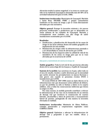 afectación tendrá la misma magnitud, si se toma en cuenta que
sólo en la ciudad de Guayaquil se desarrolla más del 40% de la
actividad industrial del país (CAAM, 1996).

Instituciones involucradas: Municipios de Guayaquil, Machala
y Santa Rosa, DIGMER, PMRC y grupos comunitarios
residentes en las zonas de riesgo y que se verán directamente
afectados por esta normativa.

Objetivo general: Proteger la inversión existente y de nuevos
proyectos residenciales o productivos que se desarrollen en
zonas urbanas de las ciudades de Guayaquil, Machala y
eventualmente otras ciudades con alto riesgo de sufrir
inundaciones ocasionadas por el LANM.

Resultados:
• Zonificación y planificación del desarrollo de las zonas de
   riesgo en las áreas urbanas dentro del ámbito geográfico de
   implantación de esta medida.
• Disminución de riesgos sobre la infraestructura asentada o
   a ser desarrollada en zonas de afectación por LANM.
• Disminución de los impactos sobre la calidad de vida de los
   moradores de las zonas en riesgo para que no se vean
   afectadas por la ocurrencia de LANM.

Adecuació n y mantenimiento del sistema de drenaje vial

Ámbito geográfico: Toda la red vial de las provincias ubicadas
dentro de la cuenca baja del río Guayas y el golfo de Guayaquil

Sustento de la medida: Las carreteras en el país, sobre todo en
el área de estudio, tienden a sufrir deterioros por la intensidad
que suelen alcanzar las precipitaciones en épocas lluviosas y
más graves aún cuando se presentan eventos ENOS e
inundaciones por LANM.
    El evento ENOS de 1997-1998 causó un daño directo en la
infraestructura vial, que alcanzaron varios millones de dólares,
ya que las pérdidas no sólo se limitan a daños en la carpeta
asfáltica, sino a todas las consecuencias indirectas que tienen
su origen en ellas.
    Por estas razones, la medida pretende contribuir a reforzar
la infraestructura de las vías con la instalación de un sistema
de drenaje vial que involucre la construcción de cunetas
laterales, alcantarillas y obras de protección y encauzamiento
lateral de puentes, protegiendo de esta manera la inversión
efectuada en vialidad.

Instituciones involucradas: Ministerio de Obras Públicas,
consejos provinciales y corporaciones regionales como
CORPECUADOR.

Objetivo general: Optimizar y adecuar la infraestructura de
drenaje vial y propender a que sea estable, eficaz y
permanente.



                                                           55
 
