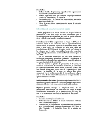 Resultados:
• Red de vialidad de primero y segundo orden y puentes en
   buen estado y con mantenimiento.
• Nuevas especificaciones que incluyen riesgos por cambios
   climáticos, formuladas y en vigencia.
• Cunetas laterales y de coronación, construidas y adecuadas
   a eventos climáticos.
• Obras de protección y encauzamientos lateral de puentes,
   construidas.

Relleno hidrá ulico de zonas urbanas densamente pobladas

Ámbito geográfico: Las zonas urbanas de mayor densidad
poblacional y con alto riesgo de sufrir inundación por el
levantamiento del nivel del mar, en especial en el Suburbio
Oeste e Isla Trinitaria en la ciudad de Guayaquil.

Sustento de la medida: La población en riesgo en 1996, en el
Suburbio Oeste e Isla Trinitaria, era de aproximadamente
medio millón de personas y podría incrementarse en un 50%
para el año 2010. La extensión del área con riesgo de
inundación por LANM2 es de alrededor de 80 km2, donde se
ha estimado que el avalúo comercial de los predios en peligro
por pérdida puede alcanzar la cifra de US$36 millones para el
año 2010.
    La alta densidad poblacional en ésta zona residencial,
totalmente consolidada, sumada a los valores culturales de la
comunidad involucrada, hace virtualmente imposible plantear
un reasentamiento de la población.
    Por tal motivo se plantea la protección de la zona por
medio de la realización de un relleno hidráulico, el cual tiene
un costo aproximado de medio millón de dólares EE.UU. por
km2, lo cual arrojaría un monto total de US$40 millones para
proteger la totalidad de la zona en peligro. Esta cifra,
comparada con el avalúo comercial de los predios en peligro,
más el costo de las externalidades sociales, hace justificable la
aplicación de esta medida.

Instituciones involucradas: Municipio de Guayaquil, DIGMER,
organismos no gubernamentales ambientalistas y grupos comu-
nitarios residentes en la zona donde se aplicará la medida.

Objetivo general: Proteger la integridad física de las
propiedades asentadas en las zonas con alto riesgo de sufrir
inundaciones ocasionadas por el levantamiento del nivel del
mar en la zona urbano-marginal de la ciudad de Guayaquil.

Resultados:
• Catastros municipales actualizados.
• Protección de casi 80 km2 de zonas densamente pobladas
   de la ciudad de Guayaquil.
• Disminución de riesgos sobre la infraestructura asentada o
   a ser desarrollada en zonas de afectación por LANM en la
   Isla Trinitaria y el Suburbio Oeste de la ciudad de
   Guayaquil.
 