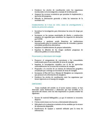 •   Fortalecer los niveles de coordinación entre los organismos
    involucrados en la investigación y manejo de la información.
•   Asegurar los recursos económicos que permitan la implantación y
    ejecución del programa.
•   Difundir la información generada a todas las instancias de la
    sociedad civil.

Establecimientos de lí neas de retiro, zonas de amortiguamiento y
bordes de protecció n urbanos

•   Incentivar la investigación para determinar las áreas de riesgo por
    LANM.
•   Incorporar en las normas municipales de diseño y construcción
    márgenes de seguridad para minimizar los impactos de afectación
    por LANM.
•   Identificar y gestionar ayuda financiera de instituciones
    internacionales para la eventual reubicación de viviendas y generar
    actividades productivas alternativas.
•   Impulsar el establecimiento de parques industriales.
•   Impulsar la difusión de los riesgos mediante programas de
    educación pública en zonas urbanas.

Preservació n y reforestació n del manglar

•   Promover el otorgamiento de concesiones a las comunidades
    tradicionales para el uso sostenible de áreas de manglar.
•   Impulsar la investigación científica con el fin de aprovechar
    sustentablemente los recursos del ecosistema de manglar.
•   Propender a la creación de un sistema de información geográfica
    actualizada que contenga un inventario de áreas de manglar.
•   Incorporar al Plan del Uso y Manejo de Manglares un componente
    que promueva la reforestación de manglares.
•   Fortalecer los niveles de coordinación entre los organismos que
    tienen injerencia en el manejo de manglar.


LIMITACIONES
    Como resultado del estudio en el sector marino costero, se han
detectado varias limitaciones y obstáculos que han incidido en la
ejecución del mismo; entre las más importantes se pueden señalar las
siguientes:

•   Escasez de material bibliográfico, ya que el existente se encuentra
    disperso.
•   Ciertas restricciones en el acceso a determinada información.
•   Dificultad en la evaluación económica de las medidas por la escasez
    de información disponible.
•   Insuficiencia de equipos y material utilizado para la toma de
    información.
 