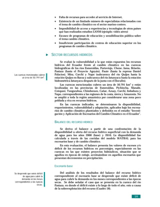 •   Falta de recursos para acceder al servicio de Internet.
                                    •   Existencia de un limitado número de especialistas relacionados con
                                        el tema de cambio climático en el sector marino-costero.
                                    •   Imposibilidad de acceso a experiencias y tecnologías de otros países
                                        que han realizados estudios LANM (ejemplo: video aéreo)
                                    •   Escasez de programas de educación y sensibilización pública sobre
                                        el tema cambio climático.
                                    •   Insuficiente participación de centros de educación superior en los
                                        programas de cambio climático.


                                   SECTOR RECURSOS HÍDRICOS
                                         Se evaluó la vulnerabilidad a la que están expuestos los recursos
                                    hídricos del Ecuador frente al cambio climático en las cuencas
                                    hidrográficas de los ríos Esmeraldas, Portoviejo, Chone, Jama, Briseño,
                                    Pastaza (hasta el Proyecto Agoyán), Paute (hasta la represa Daniel
Las cuencas mencionadas cubren      Palacios), Mira, Carchi y Napo (subcuenca del río Quijos hasta la
        un á rea de 50.791 km2.     estación Quijos en Baeza y subcuenca del río Jatunyacu hasta la estación
                                    hidrométrica Jatunyacu después de la junta con el Iloculin).
                                         Las cuencas mencionadas cubren un área de 50.791 km2 y están
                                    localizadas en las provincias de Esmeraldas, Pichincha, Manabí,
                                    Cotopaxi, Tungurahua, Chimborazo, Cañar, Azuay, Carchi, Imbabura y
                                    Napo, correspondientes a las regiones de la costa, sierra y Amazonia. No
                                    se amplió a toda la región amazónica por considerarse una zona poco
                                    poblada y rica en recursos hídricos.
                                         En las cuencas indicadas, se determinaron la disponibilidad,
                                    requerimientos, vulnerabilidad y adaptación, aplicados bajo los escena-
                                    rios de cambio climático planteados y definidos en el estudio “Investi-
                                    gación y Aplicación de Escenarios del Cambio Climático en el Ecuador”.


                                    BALANCE DEL RECURSO HÍDRICO
                                         Se deriva el balance a partir de una confrontación de la
                                    disponibilidad u oferta del recurso hídrico superficial con la demanda
                                    de agua para los años 2000 (base) y 2010. La disponibilidad fue
                                    calculada a través de las corridas del modelo WATBAL para los
                                    escenarios base y de cambio climático.
                                         En esta evaluación, el balance presenta los valores de excesos y/o
                                    déficit de los recursos hídricos en porcentajes, especialmente en las
                                    cuencas en las que existen proyectos hidráulicos, situación que se
                                    agudiza en épocas de estiaje, acentuándose en aquellos escenarios que
                                    presentan decrementos en precipitación.

                                    Escenario base

Se desprende que existe dé ficit         Del análisis de los resultados del balance del recurso hídrico
        de agua para cubrir la      correspondiente al escenario base se desprende que existe déficit de
       demanda en los meses         agua para cubrir la demanda en los meses correspondientes a las épocas
correspondientes a las é pocas      secas. Se debe señalar el caso que se presenta en la cuenca del río
                        secas.      Pastaza, en donde el déficit existe a lo largo de todo el año, esto a causa
                                    de la sobreexplotación del recurso (Cuadro 18).

                                                                                                         59
 