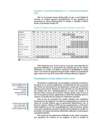Escenario 4: incremento temperatura 2° C, incremento precipitació n
                                                   20%

                                                        Este es el escenario menos desfavorable, ya que, a nivel global de
                                                   cuencas, se tendría mayores precipitaciones, lo que generaría un
                                                   incremento de oferta disminuyendo en tiempo y cantidad el déficit
                                                   frente a la demanda (Cuadro 22).

                                                   Cuadro 22: Balance del recurso hí drico (%). Escenario 4. Año 2010

                                               AREA
              CUENCAS                                      ENE   FEB     MAR     ABR     MAY   JUN   JUL   AGO   SEP   OCT   NOV   DIC
                                               Km2

              ESMERALDAS                       22.007      964   1.519   3.128   4.938   816   119   -42   -70   -46    8    16    577

              PORTOVIEJO                       2.208       584   1.309   1.043   648     253   243   101    0    -32   -39   -41   68

              CHONE                            2.683       441   1.192   1.489   964     371   309   180   82    42    35    55    321

              JAMA                             1.289       450   1.760   1.987   1.693   625   418   168   13    -7    -41   -64   -22

              BRISEÑO                           355        207   799     1.138   610     227   185   52     6    -11   -32   -58   -27

              PASTAZA (E. Agoyán)              7.983       -51    -48     -30     -25    -28    1     4    -23   -32   -36   -50   -59

              PAUTE (E. Amaluza)               5.015        13    39     142     266     230   347   311   204   116   102   51    49

              MIRA                             4.960       419   442     470     512     398   286   244   209   256   379   381   353

              CARCHI                            365         82    70     217     276     160    1    -48   -67   -5    203   273   220

              NAPO(Proy. Papallacta)           3.926       -31    -28     -12     10     11    38    46    11    -11   -20   -24   -42


                     Meses con recursos hídricos deficitarios




                                                        Debe destacarse que, en las cuencas en las que están ubicados los
                                                   proyectos hidráulicos, se presentaría una disminución de los valores
                                                   deficitarios en cuanto a la oferta e inclusive la posibilidad de existir
                                                   meses con valores de superávit luego de haber cubierto la demanda de
                                                   agua, como en el caso de la cuenca del río Pastaza (Proyecto Agoyán).


                                                   VULNERABILIDAD DE PRESAS HIDROELÉ CTRICAS CLAVES
                                                        El estudio se complementa con un análisis en términos económicos
El Proyecto Agoyá n (cuenca
  del rí o Pastaza) se verí a
                                                   de potencia y/o servicio poblacional. Considerando los dos escenarios
            afectado con una                       que tienen un decremento de precipitaciones, resulta que el Proyecto
   disminució n de caudales                        Agoyán (cuenca del río Pastaza) se vería afectado con una disminución
                    del 23%,                       de caudales del 23%, fundamentalmente en época de estiaje, y el
       fundamentalmente en                         Proyecto Paute (cuenca del río Paute) cubriría apenas entre el 43 y el
            é poca de estiaje.                     45% de la potencia media, significando un déficit de alrededor del 27%
                                                   respecto a la producción de energía en condiciones normales.
                                                        Para el caso de escenarios de cambio climático que consideran
                                                   incremento de precipitación, se tendría un mejoramiento en cuanto a la
 El Proyecto Paute (cuenca                         oferta de recursos hídricos para la generación hidroeléctrica; así, el
    del rí o Paute) cubrirí a                      Proyecto Agoyán cubriría el 100% de sus requerimientos y el Proyecto
    apenas entre el 43 y el                        Paute mejoraría en un 79% la posibilidad de cubrir la potencia media,
45% de la potencia media.                          con lo que se podría incrementar la producción energética en un 48% en
                                                   promedio, sin realizar inversiones adicionales, dado que la central posee
                                                   capacidad instalada.
                                                        Del examen de las aportaciones definidas en los cuatro escenarios,
                                                   que presentan las cuencas en su conjunto, si bien se analizó el
 