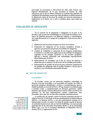 porcentaje de incremento o decremento de ellas, debe tenerse una
                               especial identificación de lo que sucedería al interior de cada
                               subcuenca, por lo que se deberá realizarse un análisis más ajustado a la
                               realidad de las demandas, puesto que ellas decidirán en última instancia
                               la deficiencia crítica de las áreas de estudio así como las soluciones a
                               implantarse en el futuro, sea a corto o mediano plazo, para suplir las
                               mismas.


       EVALUACIÓN DE MITIGACIÓN

                                    En el contexto de la adaptación y mitigación en el país, se ha
                               llevado a cabo un proceso metodológico en varias fases de tiempo y en el
                               marco de distintos proyectos, con diferente auspicio y características.
                               Así, específicamente en el campo de la mitigación, el proceso ha sido el
                               siguiente:

                               1. Elaboración del inventario de gases de efecto invernadero.
                               2. Evaluación de mitigación en los sectores energético, forestal y
                                  agrícola, que generaron propuestas de medidas de mitigación.
                               3. Análisis de viabilidad y evaluación de los impactos ambientales,
                                  económicos y sociales de la aplicación de las medidas de mitigación
                                  sugeridas en los estudios anteriores en los sectores energético,
                                  agrícola y forestal, utilizando una metodología específicamente
                                  desarrollada para el efecto.
                               4. Planteamiento de estrategias con el fin de vencer las barreras y
                                  obstáculos que se oponen a la ejecución de las medidas priorizadas.
                               5. Planteamiento de perfiles de proyectos para realmente implementar
                                  las medidas de mitigación ante el cambio climático, a la par que se
                                  coadyuva con el desarrollo sustentable del país.


                              SECTOR ENERGÉ TICO
                               Generalidades

                                    El Ecuador cuenta con un potencial energético sustentado en
                               diversos recursos renovables y no renovables de energía. En 1990, el
                               potencial energético identificado y técnica y económicamente aprove-
                               chable bordeaba un nivel de 8.319,3 x 106 tep, basado en la hidroenergía
                               y petróleo crudo, y complementado con biomasa, geotermia, carbón
                               mineral y gas natural. Fuentes alternativas como la solar y la eólica son
                               opciones en las que regionalmente existen condiciones muy
                               favorables, pero que aún no han sido evaluadas sistemáticamente.
                                    La producción de energía a partir de fuentes primarias alcanzó en
  La demanda provino de
           los subsectores
                               1990 un nivel de 17.697 ktep, en la que predominaron los hidrocarburos
      transporte (38,3%),      (90,9%) y la biomasa (6,2%), y con una participación mínima de la
      residencial (26,4%),     hidroenergía, la solar y la eólica. La oferta de energía a partir de fuentes
        industria (20,5%),     secundarias alcanzó en ese año un nivel de 6.280 ktep, con una marcada
  agrí cola, pesca y otros     participación de los derivados del petróleo (90,6%) y de la electricidad
(9,2%), terciario (3,3%) y     (8,8%), que a su vez se encuentra distribuida en hidráulica (76,7%),
servicios pú blicos (2,4%).    térmica (21%) y cogeneración (2,3%).

                                                                                                     63
 